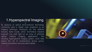 1.Hyperspectral Imaging
By applying an optical semiconductor technology
commonly used in digital color projectors to an
imaging technique employed by the defense
industry, Karel Zuzak, senior biomedical research
engineer, has shed light on an array of potential
optical medical imaging applications. The
resulting hyperspectral imaging system could help
reduce the risk of complications during various
medical procedures and associated liability.
5 MM.DD.20XX
 