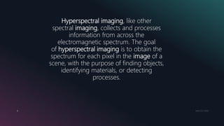 MM.DD.20XX6
Hyperspectral imaging, like other
spectral imaging, collects and processes
information from across the
electromagnetic spectrum. The goal
of hyperspectral imaging is to obtain the
spectrum for each pixel in the image of a
scene, with the purpose of finding objects,
identifying materials, or detecting
processes.
 