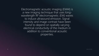 MM.DD.20XX8
Electromagnetic acoustic imaging (EMAI) is
a new imaging technique that uses long-
wavelength RF electromagnetic (EM) waves
to induce ultrasound emission. Signal
intensity and image contrast have been
found to depend on spatially varying
electrical conductivity of the medium in
addition to conventional acoustic
properties.
 