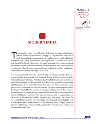 Modern India
Notes
63Indian Culture and Heritage Secondary Course
MODULE - II
History and
Culture through
the Ages
5
MODERN INDIA
T
he history of our country can safely be divided into ancient, medieval and modern
periods. The ancient period started long ago, as long as humans have lived on
earth. In an earlier lesson you read about what happened in Medieval India i.e.
fromaboutthe8th
centuryA.D.andlastedtillthebeginningof18th
century.Now,weshall
readabouttheModernperiodinHistory.Duringthelasttwoperiodsyoumusthavefound
thesociety,economy,polityandcultureverydifferentfromeachother.Thesedifferences
whichyoumayalsocallprogress,developed,continuedandincreasedataveryfastpace
and had very much more deeper impact on our lives.
You may recall that all those who came to India from outside such as the Turks, the
Afghans, and the Mughals made India their home. But the British colonial rulers always
remainedforeignerstothisland.Nonethelesstheybroughtprofoundsocial,economicand
politicalchangestosuittheirinterestsandintheprocessleftdeepimprintsonmanyaspects
of Indian culture. If you see the Rashtrapati Bhawan in New Delhi you can have a clear
pictureoftheBritishimpactonIndianarchitecture.Youseethepatternrepeatedinmany
buildingsinKolkata,Mumbaiandinseveralotherpartsofthecountry.Allthesehavenow
becomeapartofourculturalheritage.Apartfromthesearchitecturalremains,thecolonial
state also left behind a uniform system of government, a system of education based on
Westernideas,scienceandphilosophies.Itwouldbeveryinterestingforyoutoknowthat
thesocialandreligiousreformmovementsbeguninthenineteenthcenturyhelpedtobuild
amodernIndiaaswell.ModernliteratureinIndianlanguageswerealldeeplyinfluenced
by the spread of English education and through it India’s intimate contact with the ideas
andinstitutionsoftheWest.
 
