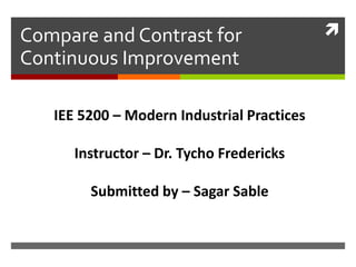 Compare and Contrast for
Continuous Improvement
IEE 5200 – Modern Industrial Practices
Instructor – Dr. Tycho Fredericks
Submitted by – Sagar Sable
 