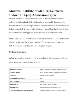 Modern Institute of Medical Sciences
Indore 2024-25 Admission Open
Modern Institute of Medical Sciences is one of the best-reputed medical
colleges in Madhya Pradesh. It was founded in 2015 and is Situated on the
Eastern side of Indore, Madhya Pradesh. Modern Institute of Medical Sciences
Indore is popularly known as MIMS Indore. It was affiliated with Devi Ahilya
Vishwa Vidyalaya and approved by the National Medical Commission.
In this article, we will provide detailed information about the Modern Institute
of Medical Sciences, fee structure, Course offered, Admission Procedure,
Cut-off, Facilities available, complete college review, etc.
College Summary
Before we complete the college review, let us look at the significant details of
the Modern Institute of Medical Sciences.
Name of Institute Modern Institute of Medical Sciences Indore
Popular Name MIMS Indore, Modern Medical College Indore
Location Indore, Madhya Pradesh
Year of Establishment 2015
Institute Type Private
Affiliated to Devi Ahilya Vishwa Vidyalaya
Approved by National Medical Commission (NMC)
Counselling Conducted Authority The Directorate of Medical Education (DME),
 