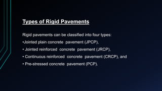 Types of Rigid Pavements
Rigid pavements can be classified into four types:
•Jointed plain concrete pavement (JPCP),
• Jointed reinforced concrete pavement (JRCP),
• Continuous reinforced concrete pavement (CRCP), and
• Pre-stressed concrete pavement (PCP).
 