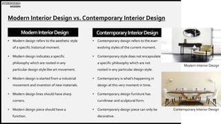 WOODGROVE
BANK
Modern Interior Design vs. Contemporary Interior Design
ModernInteriorDesign
• Modern design refers to the aesthetic style
of a specific historical moment.
• Modern design indicates a specific
philosophy which are rooted in any
particular design style like art movement.
• Modern design is started from a industrial
movement and invention of new materials.
• Modern design lines should have sharp
corners.
• Modern design piece should have a
function.
ContemporaryInteriorDesign
• Contemporary design refers to the ever-
evolving styles of the current moment.
• Contemporary style does not encapsulate
a specific philosophy which are not
rooted in any particular design style.
• Contemporary is what's happening in
design at this very moment in time.
• Contemporary design furniture has
curvilinear and sculptural form.
• Contemporary design piece can only be
decorative.
3
INTERIORDESIGN
MODERN
Modern Interior Design
Contemporary Interior Design
 