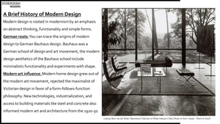 INTERIORDESIGN
MODERN
A Brief History of Modern Design
Modern design is rooted in modernism by an emphasis
on abstract thinking, functionality and simple forms.
German roots:You can trace the origins of modern
design to German Bauhaus design. Bauhaus was a
German school of design and art movement, the modern
design aesthetics of the Bauhaus school include
minimalistic functionality and experiments with shape.
Modern art influence: Modern home design grew out of
the modern art movement, rejected the maximalist of
Victorian design in favor of a form-follows-function
philosophy. New technologies, industrialization, and
access to building materials like steel and concrete also
informed modern art and architecture from the 1920-50.
Ludwig Mies van der Rohe's Barcelona Collection in Philip Johnson's Glass House in New Canaan - Photo by Knoll
 