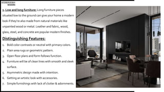 INTERIORDESIGN
MODERN
5. Low and long furniture: Long furniture pieces
situated low to the ground can give your home a modern
look if they’re also made from natural materials like
unpainted wood or metal. Leather and fabric, wood,
glass, steel, and concrete are popular modern finishes.
Distinguishing Features:
1. Bold color contrasts or neutral with primary colors.
2. Plain area rugs or geometric pattern.
3. Open floor plans and form follows function.
4. Furniture will be of clean lines with smooth and sleek
surface.
5. Asymmetric design made with intention.
6. Getting an artistic look with accessories.
7. Simple furnishings with lack of clutter & adornments.
 