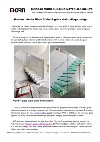 QINGDAO MORN BUILDING MATERIALS CO.,LTD
Your turnkey China tempered glass/laminated glass/insulated glass supplier
Add:Room A304,Shengxifu Road,NO.209 Weihai Road,Shibei District,Qingdao,China,266024 MARKETING@CNMORN.COM
1
Modern Interior Glass Stairs & glass stair railings design
Generally, the interior stairs are made of solid wood or concrete, which is costly and take much time,as
well as a lot of space for the limited area. Here we share some modern interior glass stairs design,and
stair railings idea.
The transparency of the glass staircase gives people a sense of transparency and visual enlargement.
It is especially suitable for small apartments.Compared with concrete and wooden stairs, the glass
material is more novel and unique, which has a great decoration effect.
Modern glass stairs glass combination:
21.52 / 25.52mm clear tempered laminated glass are typical glass combination used in modern glass
stairs,sometimes triple laminated glass with over 30mm thickness is used to ensure the safety.The reason
is,laminated glass is the best structural safety glass,the interlayer (PVB or SGP) bond the tempered glass
together ,once any piece broken,the interlayer keep glass integrity and prevent glass collapse.
SGP laminated glass made with Kuraray SentryGlas Plus has 5 times higher shearing strength than
PVB.According to Kuraray’s glass post breakage test, SGP laminated glass,whether it’s 0.89 or 1.52mm
SGP ,can hold 400kgs load after 2 piece glass were broken,while PVB laminated glass cannot withstand
100kgs load under same condition.
 