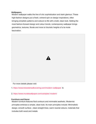 Wallpapers
Modern wallpaper walks the line of chic sophistication and stark glamour. These
high-fashion designs put a fresh, ontrend spin on design inspirations, often
bringing simplistic patterns and colours to life with a bold, clean look. Setting the
most fashion-forward design and colour trends, contemporary wallpaper brings
geometrics, textures, florals and more to futuristic heights of a la mode
fascination.
For more details please visit:
1. https://www.brewsterwallcovering.com/modern–wallpaper &
2. https://www.muralswallpaper.com/ca/styles/ modern/
Furniture and Decor
Modern furniture features fluid contours and minimalist aesthetic. Modernist
principles embrace a simple, clean look. Its main principles include: Minimalistic
design, smooth surface , clean straight lines, warm neutral colours, materials that
includes both wood and metals
 