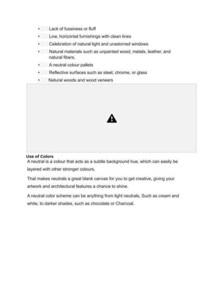 • Lack of fussiness or fluff
• Low, horizontal furnishings with clean lines
• Celebration of natural light and unadorned windows
• Natural materials such as unpainted wood, metals, leather, and
natural fibers.
• A neutral colour pallets
• Reflective surfaces such as steel, chrome, or glass
• Natural woods and wood veneers
Use of Colors
A neutral is a colour that acts as a subtle background hue, which can easily be
layered with other stronger colours.
That makes neutrals a great blank canvas for you to get creative, giving your
artwork and architectural features a chance to shine.
A neutral color scheme can be anything from light neutrals, Such as cream and
white, to darker shades, such as chocolate or Charcoal.
 