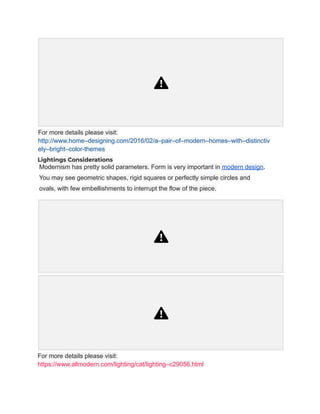 For more details please visit:
http://www.home–designing.com/2016/02/a–pair–of–modern–homes–with–distinctiv
ely–bright–color-themes
Lightings Considerations
Modernism has pretty solid parameters. Form is very important in modern design.
You may see geometric shapes, rigid squares or perfectly simple circles and
ovals, with few embellishments to interrupt the flow of the piece.
For more details please visit:
https://www.allmodern.com/lighting/cat/lighting–c29056.html
 