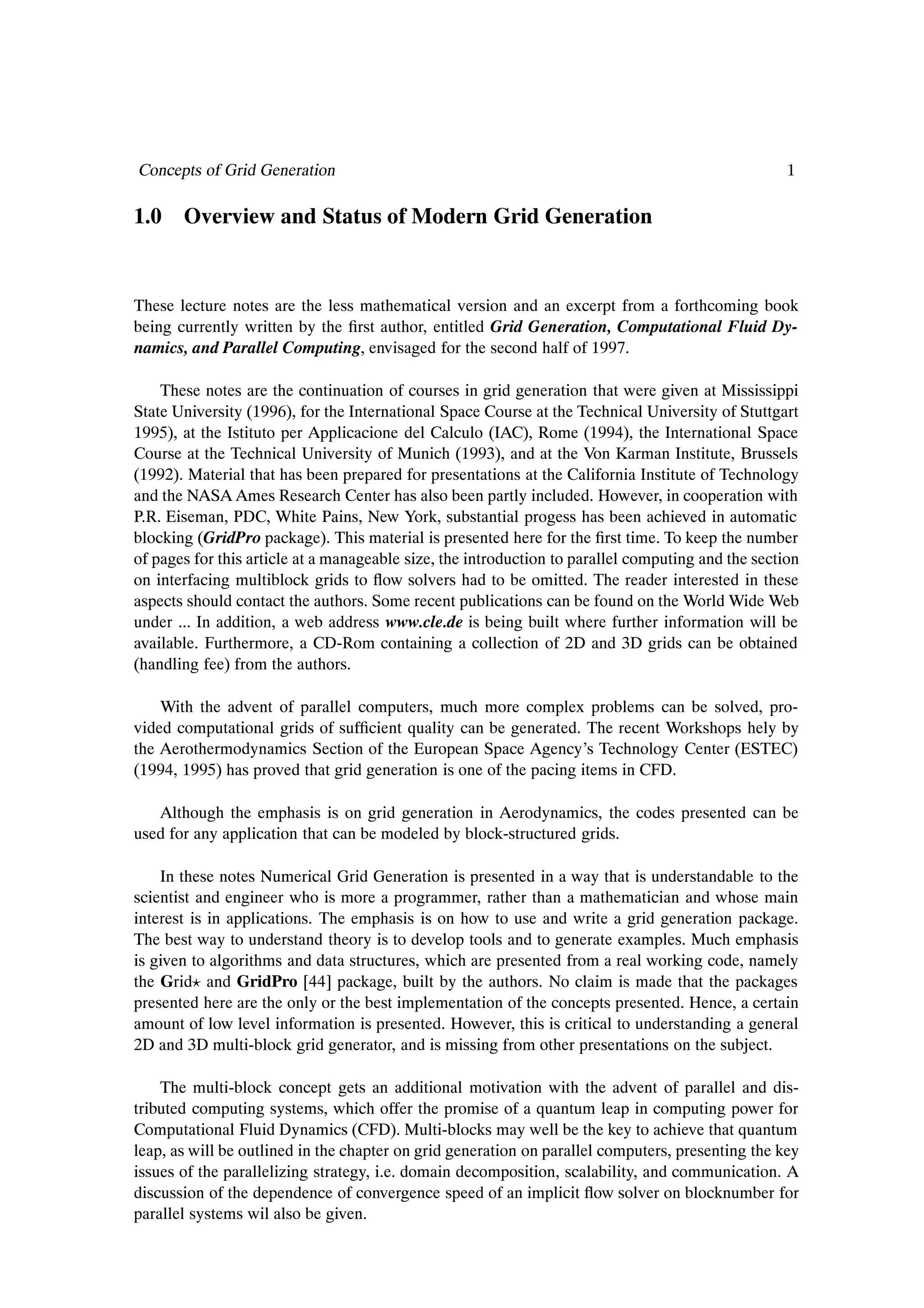 Concepts of Grid Generation                                                                         1

1.0 Overview and Status of Modern Grid Generation


These lecture notes are the less mathematical version and an excerpt from a forthcoming book
being currently written by the Þrst author, entitled Grid Generation, Computational Fluid Dy-
namics, and Parallel Computing, envisaged for the second half of 1997.

    These notes are the continuation of courses in grid generation that were given at Mississippi
State University (1996), for the International Space Course at the Technical University of Stuttgart
1995), at the Istituto per Applicacione del Calculo (IAC), Rome (1994), the International Space
Course at the Technical University of Munich (1993), and at the Von Karman Institute, Brussels
(1992). Material that has been prepared for presentations at the California Institute of Technology
and the NASA Ames Research Center has also been partly included. However, in cooperation with
P.R. Eiseman, PDC, White Pains, New York, substantial progess has been achieved in automatic
blocking (GridPro package). This material is presented here for the Þrst time. To keep the number
of pages for this article at a manageable size, the introduction to parallel computing and the section
on interfacing multiblock grids to ßow solvers had to be omitted. The reader interested in these
aspects should contact the authors. Some recent publications can be found on the World Wide Web
under ... In addition, a web address www.cle.de is being built where further information will be
available. Furthermore, a CD-Rom containing a collection of 2D and 3D grids can be obtained
(handling fee) from the authors.

    With the advent of parallel computers, much more complex problems can be solved, pro-
vided computational grids of sufÞcient quality can be generated. The recent Workshops hely by
the Aerothermodynamics Section of the European Space Agency’s Technology Center (ESTEC)
(1994, 1995) has proved that grid generation is one of the pacing items in CFD.

   Although the emphasis is on grid generation in Aerodynamics, the codes presented can be
used for any application that can be modeled by block-structured grids.

    In these notes Numerical Grid Generation is presented in a way that is understandable to the
scientist and engineer who is more a programmer, rather than a mathematician and whose main
interest is in applications. The emphasis is on how to use and write a grid generation package.
The best way to understand theory is to develop tools and to generate examples. Much emphasis
is given to algorithms and data structures, which are presented from a real working code, namely
the Grid and GridPro [44] package, built by the authors. No claim is made that the packages
presented here are the only or the best implementation of the concepts presented. Hence, a certain
amount of low level information is presented. However, this is critical to understanding a general
2D and 3D multi-block grid generator, and is missing from other presentations on the subject.

    The multi-block concept gets an additional motivation with the advent of parallel and dis-
tributed computing systems, which offer the promise of a quantum leap in computing power for
Computational Fluid Dynamics (CFD). Multi-blocks may well be the key to achieve that quantum
leap, as will be outlined in the chapter on grid generation on parallel computers, presenting the key
issues of the parallelizing strategy, i.e. domain decomposition, scalability, and communication. A
discussion of the dependence of convergence speed of an implicit ßow solver on blocknumber for
parallel systems wil also be given.
 