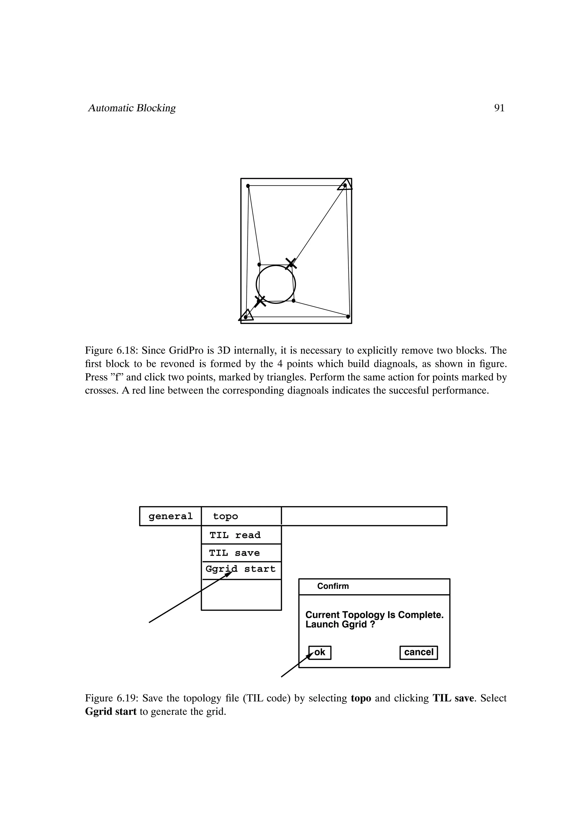 Automatic Blocking                                                                            91




Figure 6.18: Since GridPro is 3D internally, it is necessary to explicitly remove two blocks. The
Þrst block to be revoned is formed by the 4 points which build diagnoals, as shown in Þgure.
Press ”f” and click two points, marked by triangles. Perform the same action for points marked by
crosses. A red line between the corresponding diagnoals indicates the succesful performance.




              general        topo
                            TIL read
                            TIL save
                           Ggrid start
                                                     Confirm


                                                  Current Topology Is Complete.
                                                  Launch Ggrid ?

                                                    ok                   cancel



Figure 6.19: Save the topology Þle (TIL code) by selecting topo and clicking TIL save. Select
Ggrid start to generate the grid.
 
