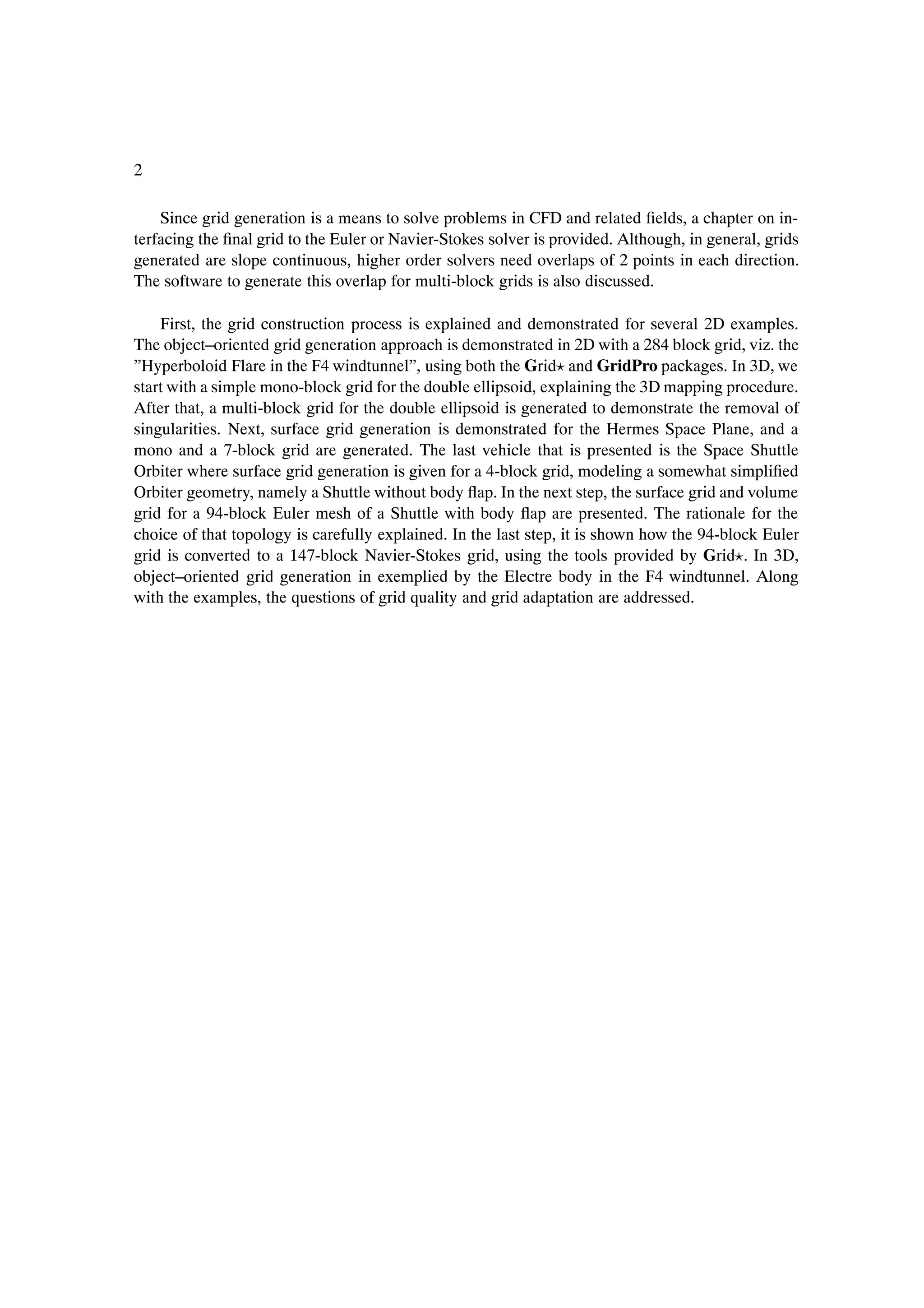 2

    Since grid generation is a means to solve problems in CFD and related Þelds, a chapter on in-
terfacing the Þnal grid to the Euler or Navier-Stokes solver is provided. Although, in general, grids
generated are slope continuous, higher order solvers need overlaps of 2 points in each direction.
The software to generate this overlap for multi-block grids is also discussed.

    First, the grid construction process is explained and demonstrated for several 2D examples.
The object–oriented grid generation approach is demonstrated in 2D with a 284 block grid, viz. the
”Hyperboloid Flare in the F4 windtunnel”, using both the Grid and GridPro packages. In 3D, we
start with a simple mono-block grid for the double ellipsoid, explaining the 3D mapping procedure.
After that, a multi-block grid for the double ellipsoid is generated to demonstrate the removal of
singularities. Next, surface grid generation is demonstrated for the Hermes Space Plane, and a
mono and a 7-block grid are generated. The last vehicle that is presented is the Space Shuttle
Orbiter where surface grid generation is given for a 4-block grid, modeling a somewhat simpliÞed
Orbiter geometry, namely a Shuttle without body ßap. In the next step, the surface grid and volume
grid for a 94-block Euler mesh of a Shuttle with body ßap are presented. The rationale for the
choice of that topology is carefully explained. In the last step, it is shown how the 94-block Euler
grid is converted to a 147-block Navier-Stokes grid, using the tools provided by Grid . In 3D,
object–oriented grid generation in exemplied by the Electre body in the F4 windtunnel. Along
with the examples, the questions of grid quality and grid adaptation are addressed.
 