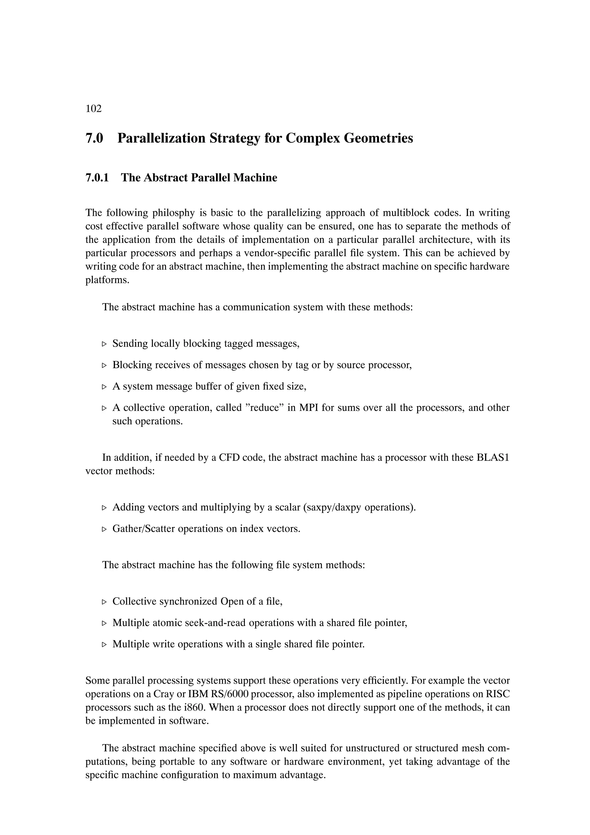 102

7.0 Parallelization Strategy for Complex Geometries

7.0.1 The Abstract Parallel Machine

The following philosphy is basic to the parallelizing approach of multiblock codes. In writing
cost effective parallel software whose quality can be ensured, one has to separate the methods of
the application from the details of implementation on a particular parallel architecture, with its
particular processors and perhaps a vendor-speciÞc parallel Þle system. This can be achieved by
writing code for an abstract machine, then implementing the abstract machine on speciÞc hardware
platforms.

      The abstract machine has a communication system with these methods:


   º Sending locally blocking tagged messages,

   º Blocking receives of messages chosen by tag or by source processor,
   º A system message buffer of given Þxed size,
   º A collective operation, called ”reduce” in MPI for sums over all the processors, and other
     such operations.


    In addition, if needed by a CFD code, the abstract machine has a processor with these BLAS1
vector methods:


   º Adding vectors and multiplying by a scalar (saxpy/daxpy operations).
   º Gather/Scatter operations on index vectors.


      The abstract machine has the following Þle system methods:


   º Collective synchronized Open of a Þle,

   º Multiple atomic seek-and-read operations with a shared Þle pointer,
   º Multiple write operations with a single shared Þle pointer.


Some parallel processing systems support these operations very efÞciently. For example the vector
operations on a Cray or IBM RS/6000 processor, also implemented as pipeline operations on RISC
processors such as the i860. When a processor does not directly support one of the methods, it can
be implemented in software.

    The abstract machine speciÞed above is well suited for unstructured or structured mesh com-
putations, being portable to any software or hardware environment, yet taking advantage of the
speciÞc machine conÞguration to maximum advantage.
 