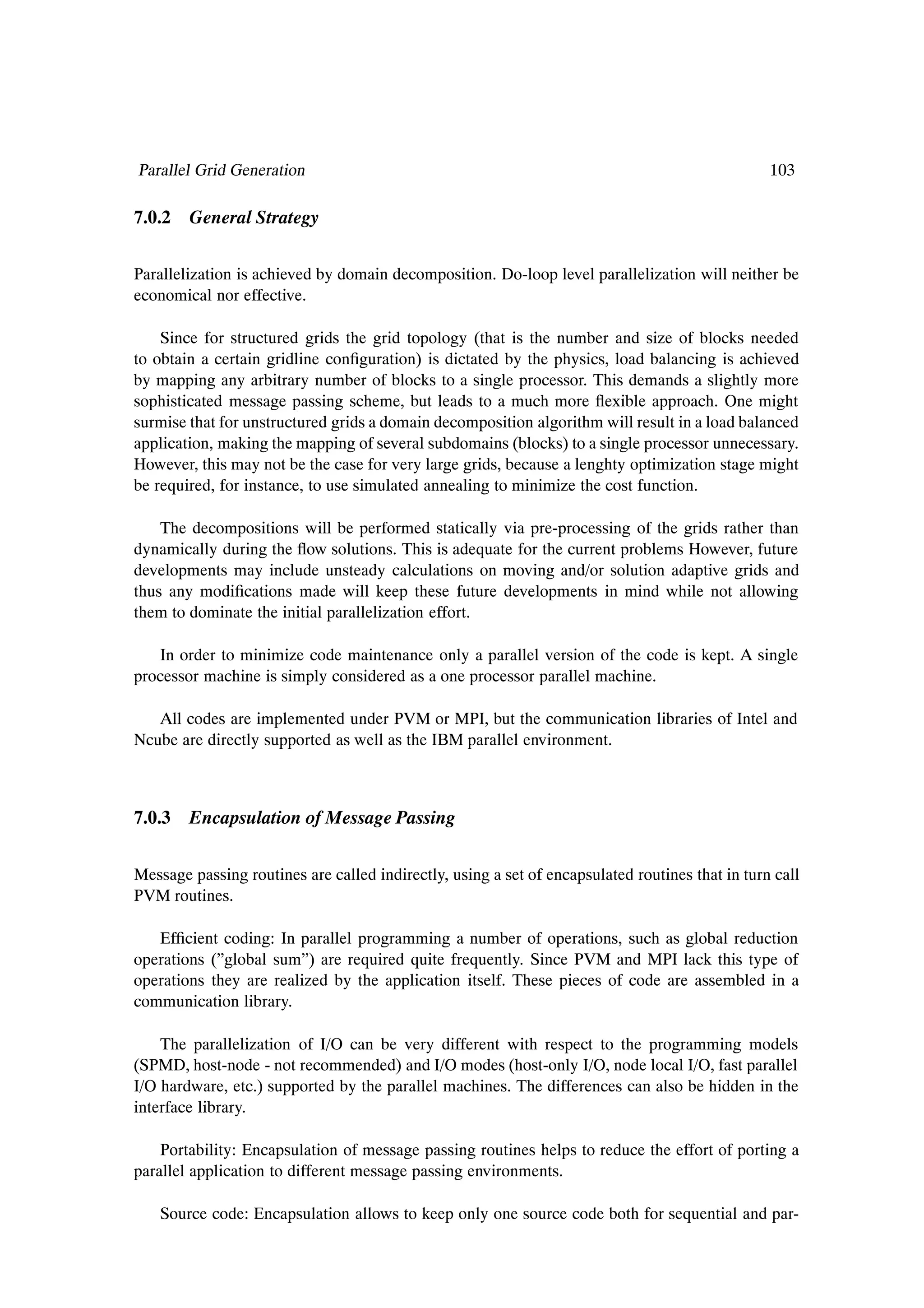 Parallel Grid Generation                                                                         103

7.0.2 General Strategy


Parallelization is achieved by domain decomposition. Do-loop level parallelization will neither be
economical nor effective.

    Since for structured grids the grid topology (that is the number and size of blocks needed
to obtain a certain gridline conÞguration) is dictated by the physics, load balancing is achieved
by mapping any arbitrary number of blocks to a single processor. This demands a slightly more
sophisticated message passing scheme, but leads to a much more ßexible approach. One might
surmise that for unstructured grids a domain decomposition algorithm will result in a load balanced
application, making the mapping of several subdomains (blocks) to a single processor unnecessary.
However, this may not be the case for very large grids, because a lenghty optimization stage might
be required, for instance, to use simulated annealing to minimize the cost function.

    The decompositions will be performed statically via pre-processing of the grids rather than
dynamically during the ßow solutions. This is adequate for the current problems However, future
developments may include unsteady calculations on moving and/or solution adaptive grids and
thus any modiÞcations made will keep these future developments in mind while not allowing
them to dominate the initial parallelization effort.

   In order to minimize code maintenance only a parallel version of the code is kept. A single
processor machine is simply considered as a one processor parallel machine.

   All codes are implemented under PVM or MPI, but the communication libraries of Intel and
Ncube are directly supported as well as the IBM parallel environment.



7.0.3 Encapsulation of Message Passing


Message passing routines are called indirectly, using a set of encapsulated routines that in turn call
PVM routines.

   EfÞcient coding: In parallel programming a number of operations, such as global reduction
operations (”global sum”) are required quite frequently. Since PVM and MPI lack this type of
operations they are realized by the application itself. These pieces of code are assembled in a
communication library.

    The parallelization of I/O can be very different with respect to the programming models
(SPMD, host-node - not recommended) and I/O modes (host-only I/O, node local I/O, fast parallel
I/O hardware, etc.) supported by the parallel machines. The differences can also be hidden in the
interface library.

    Portability: Encapsulation of message passing routines helps to reduce the effort of porting a
parallel application to different message passing environments.

    Source code: Encapsulation allows to keep only one source code both for sequential and par-
 