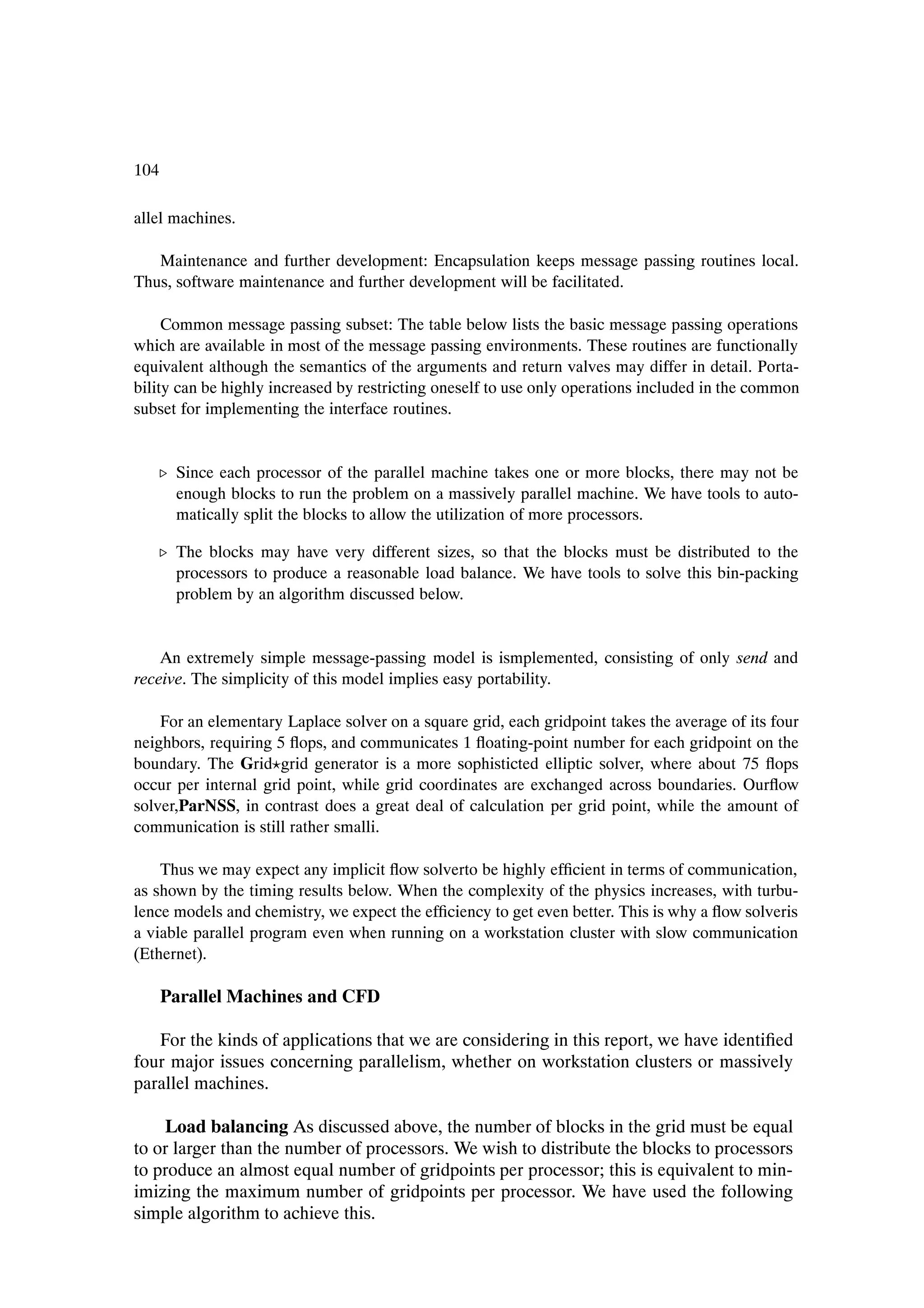 104

allel machines.

   Maintenance and further development: Encapsulation keeps message passing routines local.
Thus, software maintenance and further development will be facilitated.

     Common message passing subset: The table below lists the basic message passing operations
which are available in most of the message passing environments. These routines are functionally
equivalent although the semantics of the arguments and return valves may differ in detail. Porta-
bility can be highly increased by restricting oneself to use only operations included in the common
subset for implementing the interface routines.


   º Since each processor of the parallel machine takes one or more blocks, there may not be
     enough blocks to run the problem on a massively parallel machine. We have tools to auto-
     matically split the blocks to allow the utilization of more processors.

   º The blocks may have very different sizes, so that the blocks must be distributed to the
     processors to produce a reasonable load balance. We have tools to solve this bin-packing
     problem by an algorithm discussed below.


    An extremely simple message-passing model is ismplemented, consisting of only send and
receive. The simplicity of this model implies easy portability.

    For an elementary Laplace solver on a square grid, each gridpoint takes the average of its four
neighbors, requiring 5 ßops, and communicates 1 ßoating-point number for each gridpoint on the
boundary. The Grid grid generator is a more sophisticted elliptic solver, where about 75 ßops
occur per internal grid point, while grid coordinates are exchanged across boundaries. Ourßow
solver,ParNSS, in contrast does a great deal of calculation per grid point, while the amount of
communication is still rather smalli.

    Thus we may expect any implicit ßow solverto be highly efÞcient in terms of communication,
as shown by the timing results below. When the complexity of the physics increases, with turbu-
lence models and chemistry, we expect the efÞciency to get even better. This is why a ßow solveris
a viable parallel program even when running on a workstation cluster with slow communication
(Ethernet).

      Parallel Machines and CFD

   For the kinds of applications that we are considering in this report, we have identiÞed
four major issues concerning parallelism, whether on workstation clusters or massively
parallel machines.

    Load balancing As discussed above, the number of blocks in the grid must be equal
to or larger than the number of processors. We wish to distribute the blocks to processors
to produce an almost equal number of gridpoints per processor; this is equivalent to min-
imizing the maximum number of gridpoints per processor. We have used the following
simple algorithm to achieve this.
 