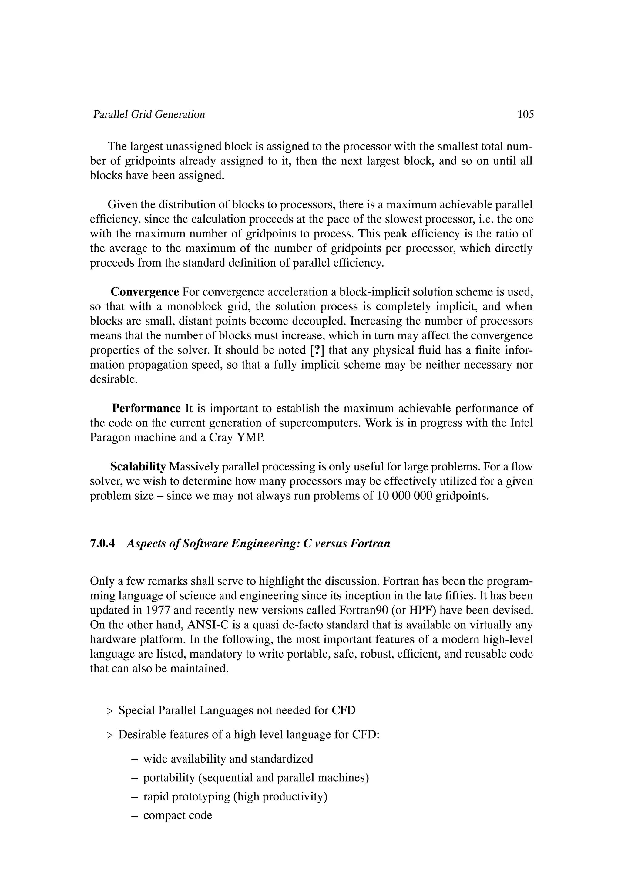Parallel Grid Generation                                                                105

   The largest unassigned block is assigned to the processor with the smallest total num-
ber of gridpoints already assigned to it, then the next largest block, and so on until all
blocks have been assigned.

    Given the distribution of blocks to processors, there is a maximum achievable parallel
efÞciency, since the calculation proceeds at the pace of the slowest processor, i.e. the one
with the maximum number of gridpoints to process. This peak efÞciency is the ratio of
the average to the maximum of the number of gridpoints per processor, which directly
proceeds from the standard deÞnition of parallel efÞciency.

    Convergence For convergence acceleration a block-implicit solution scheme is used,
so that with a monoblock grid, the solution process is completely implicit, and when
blocks are small, distant points become decoupled. Increasing the number of processors
means that the number of blocks must increase, which in turn may affect the convergence
properties of the solver. It should be noted [?] that any physical ßuid has a Þnite infor-
mation propagation speed, so that a fully implicit scheme may be neither necessary nor
desirable.

     Performance It is important to establish the maximum achievable performance of
the code on the current generation of supercomputers. Work is in progress with the Intel
Paragon machine and a Cray YMP.

    Scalability Massively parallel processing is only useful for large problems. For a ßow
solver, we wish to determine how many processors may be effectively utilized for a given
problem size – since we may not always run problems of 10 000 000 gridpoints.


7.0.4 Aspects of Software Engineering: C versus Fortran


Only a few remarks shall serve to highlight the discussion. Fortran has been the program-
ming language of science and engineering since its inception in the late Þfties. It has been
updated in 1977 and recently new versions called Fortran90 (or HPF) have been devised.
On the other hand, ANSI-C is a quasi de-facto standard that is available on virtually any
hardware platform. In the following, the most important features of a modern high-level
language are listed, mandatory to write portable, safe, robust, efÞcient, and reusable code
that can also be maintained.


   º Special Parallel Languages not needed for CFD
   º Desirable features of a high level language for CFD:
        – wide availability and standardized
        – portability (sequential and parallel machines)
        – rapid prototyping (high productivity)
        – compact code
 