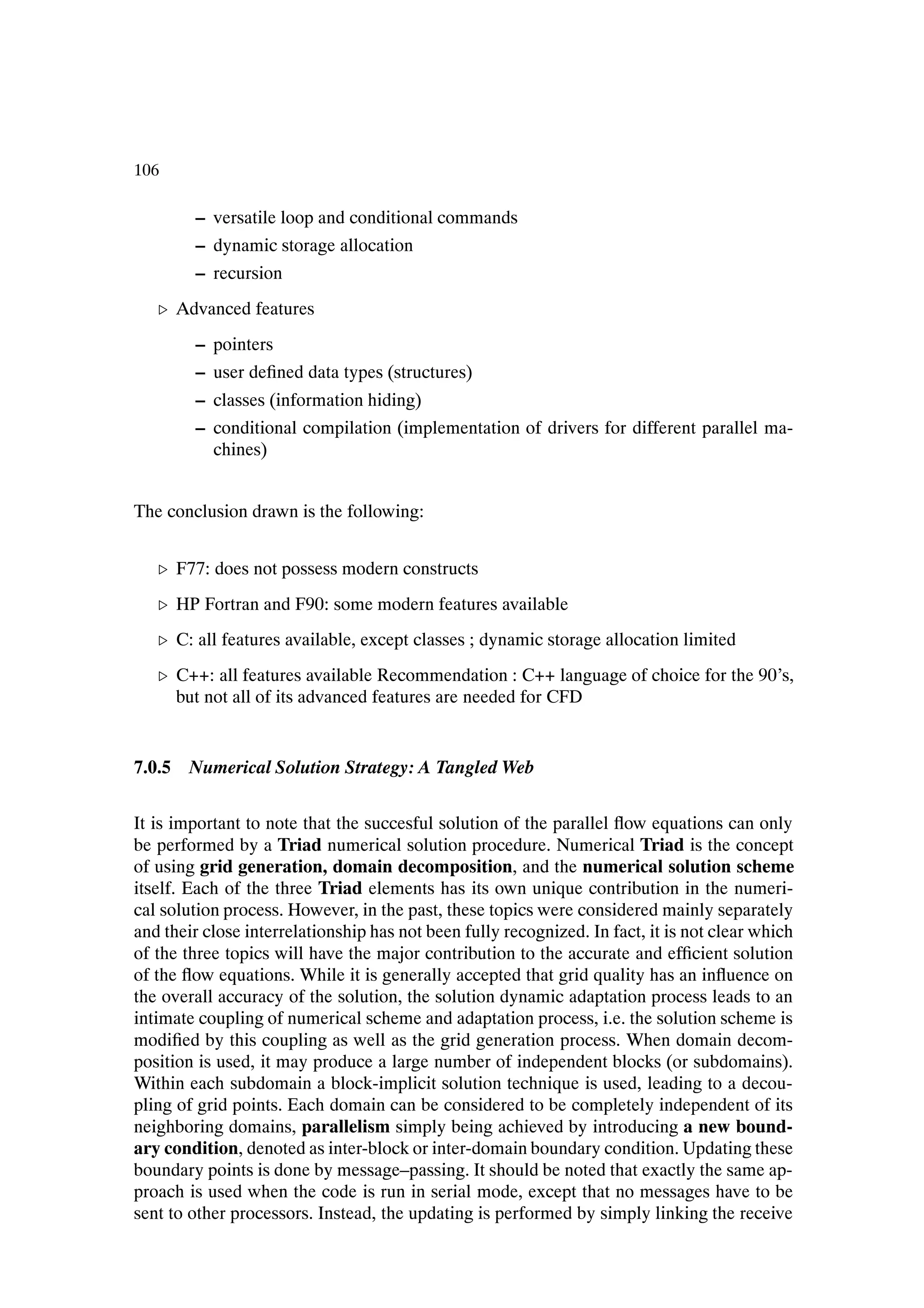 106

        – versatile loop and conditional commands
        – dynamic storage allocation
        – recursion
   º Advanced features
        – pointers
        – user deÞned data types (structures)
        – classes (information hiding)
        – conditional compilation (implementation of drivers for different parallel ma-
          chines)


The conclusion drawn is the following:


   º F77: does not possess modern constructs
   º HP Fortran and F90: some modern features available
   º C: all features available, except classes ; dynamic storage allocation limited
   º C++: all features available Recommendation : C++ language of choice for the 90’s,
     but not all of its advanced features are needed for CFD


7.0.5 Numerical Solution Strategy: A Tangled Web


It is important to note that the succesful solution of the parallel ßow equations can only
be performed by a Triad numerical solution procedure. Numerical Triad is the concept
of using grid generation, domain decomposition, and the numerical solution scheme
itself. Each of the three Triad elements has its own unique contribution in the numeri-
cal solution process. However, in the past, these topics were considered mainly separately
and their close interrelationship has not been fully recognized. In fact, it is not clear which
of the three topics will have the major contribution to the accurate and efÞcient solution
of the ßow equations. While it is generally accepted that grid quality has an inßuence on
the overall accuracy of the solution, the solution dynamic adaptation process leads to an
intimate coupling of numerical scheme and adaptation process, i.e. the solution scheme is
modiÞed by this coupling as well as the grid generation process. When domain decom-
position is used, it may produce a large number of independent blocks (or subdomains).
Within each subdomain a block-implicit solution technique is used, leading to a decou-
pling of grid points. Each domain can be considered to be completely independent of its
neighboring domains, parallelism simply being achieved by introducing a new bound-
ary condition, denoted as inter-block or inter-domain boundary condition. Updating these
boundary points is done by message–passing. It should be noted that exactly the same ap-
proach is used when the code is run in serial mode, except that no messages have to be
sent to other processors. Instead, the updating is performed by simply linking the receive
 