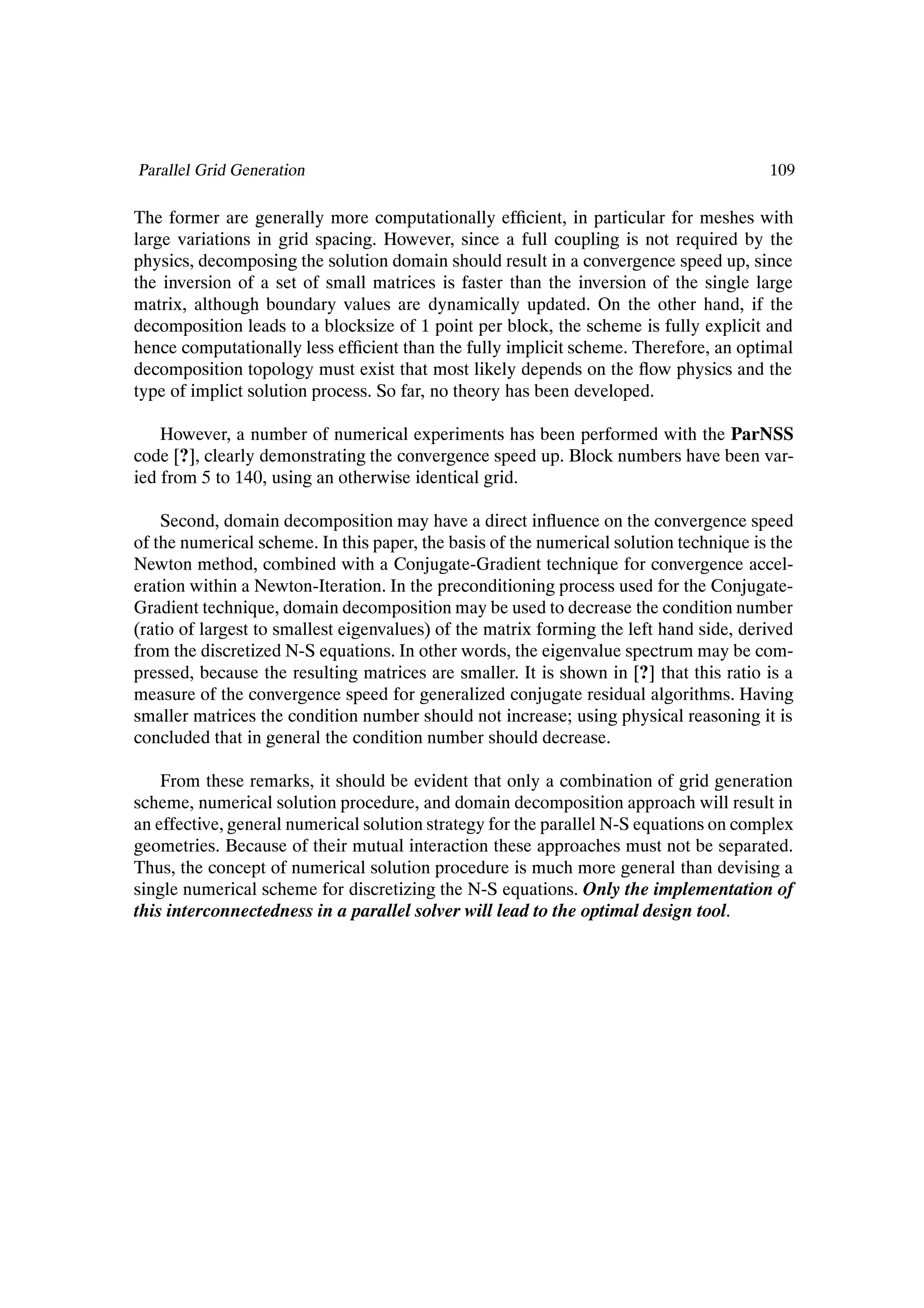 Parallel Grid Generation                                                                109

The former are generally more computationally efÞcient, in particular for meshes with
large variations in grid spacing. However, since a full coupling is not required by the
physics, decomposing the solution domain should result in a convergence speed up, since
the inversion of a set of small matrices is faster than the inversion of the single large
matrix, although boundary values are dynamically updated. On the other hand, if the
decomposition leads to a blocksize of 1 point per block, the scheme is fully explicit and
hence computationally less efÞcient than the fully implicit scheme. Therefore, an optimal
decomposition topology must exist that most likely depends on the ßow physics and the
type of implict solution process. So far, no theory has been developed.

    However, a number of numerical experiments has been performed with the ParNSS
code [?], clearly demonstrating the convergence speed up. Block numbers have been var-
ied from 5 to 140, using an otherwise identical grid.

    Second, domain decomposition may have a direct inßuence on the convergence speed
of the numerical scheme. In this paper, the basis of the numerical solution technique is the
Newton method, combined with a Conjugate-Gradient technique for convergence accel-
eration within a Newton-Iteration. In the preconditioning process used for the Conjugate-
Gradient technique, domain decomposition may be used to decrease the condition number
(ratio of largest to smallest eigenvalues) of the matrix forming the left hand side, derived
from the discretized N-S equations. In other words, the eigenvalue spectrum may be com-
pressed, because the resulting matrices are smaller. It is shown in [?] that this ratio is a
measure of the convergence speed for generalized conjugate residual algorithms. Having
smaller matrices the condition number should not increase; using physical reasoning it is
concluded that in general the condition number should decrease.

    From these remarks, it should be evident that only a combination of grid generation
scheme, numerical solution procedure, and domain decomposition approach will result in
an effective, general numerical solution strategy for the parallel N-S equations on complex
geometries. Because of their mutual interaction these approaches must not be separated.
Thus, the concept of numerical solution procedure is much more general than devising a
single numerical scheme for discretizing the N-S equations. Only the implementation of
this interconnectedness in a parallel solver will lead to the optimal design tool.
 