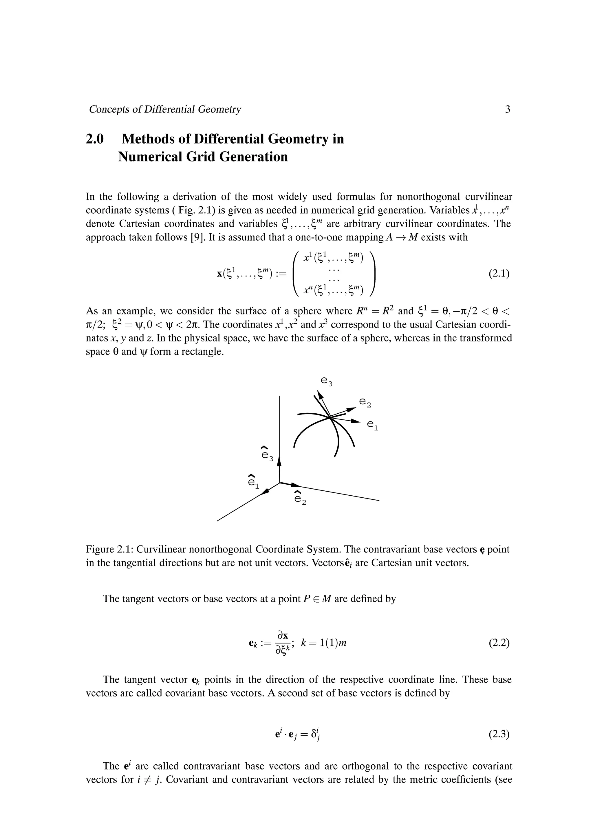 Concepts of Differential Geometry                                                                 3

2.0    Methods of Differential Geometry in
       Numerical Grid Generation

In the following a derivation of the most widely used formulas for nonorthogonal curvilinear
coordinate systems ( Fig. 2.1) is given as needed in numerical grid generation. Variables x1     xn
denote Cartesian coordinates and variables ξ   1     ξ m are arbitrary curvilinear coordinates. The

approach taken follows [9]. It is assumed that a one-to-one mapping A M exists with
                                                    ¼ x1´ξ1                ξm µ
                                                                                    ½
                              x´ξ1      ξm µ :                                                (2.1)
                                                          xn   ´   ξ1      ξm   µ
As an example, we consider the surface of a sphere where Rm R2 and ξ1 θ  π 2 θ
π 2; ξ2 ψ 0 ψ 2π. The coordinates x1 x2 and x3 correspond to the usual Cartesian coordi-
nates x, y and z. In the physical space, we have the surface of a sphere, whereas in the transformed
space θ and ψ form a rectangle.

                                                                   e3
                                                                             e2
                                                                                    e1

                                          e3

                                     e1
                                                     e2



Figure 2.1: Curvilinear nonorthogonal Coordinate System. The contravariant base vectors e point
                                                                                              i
                                                               ˆ
in the tangential directions but are not unit vectors. Vectors ei are Cartesian unit vectors.


   The tangent vectors or base vectors at a point P ¾ M are deÞned by


                                               ∂x
                                      ek :         ; k             1´1µm                      (2.2)
                                               ∂ξk

    The tangent vector ek points in the direction of the respective coordinate line. These base
vectors are called covariant base vectors. A second set of base vectors is deÞned by


                                               ei ¡ e j    δij                                (2.3)

    The ei are called contravariant base vectors and are orthogonal to the respective covariant
vectors for i j. Covariant and contravariant vectors are related by the metric coefÞcients (see
 