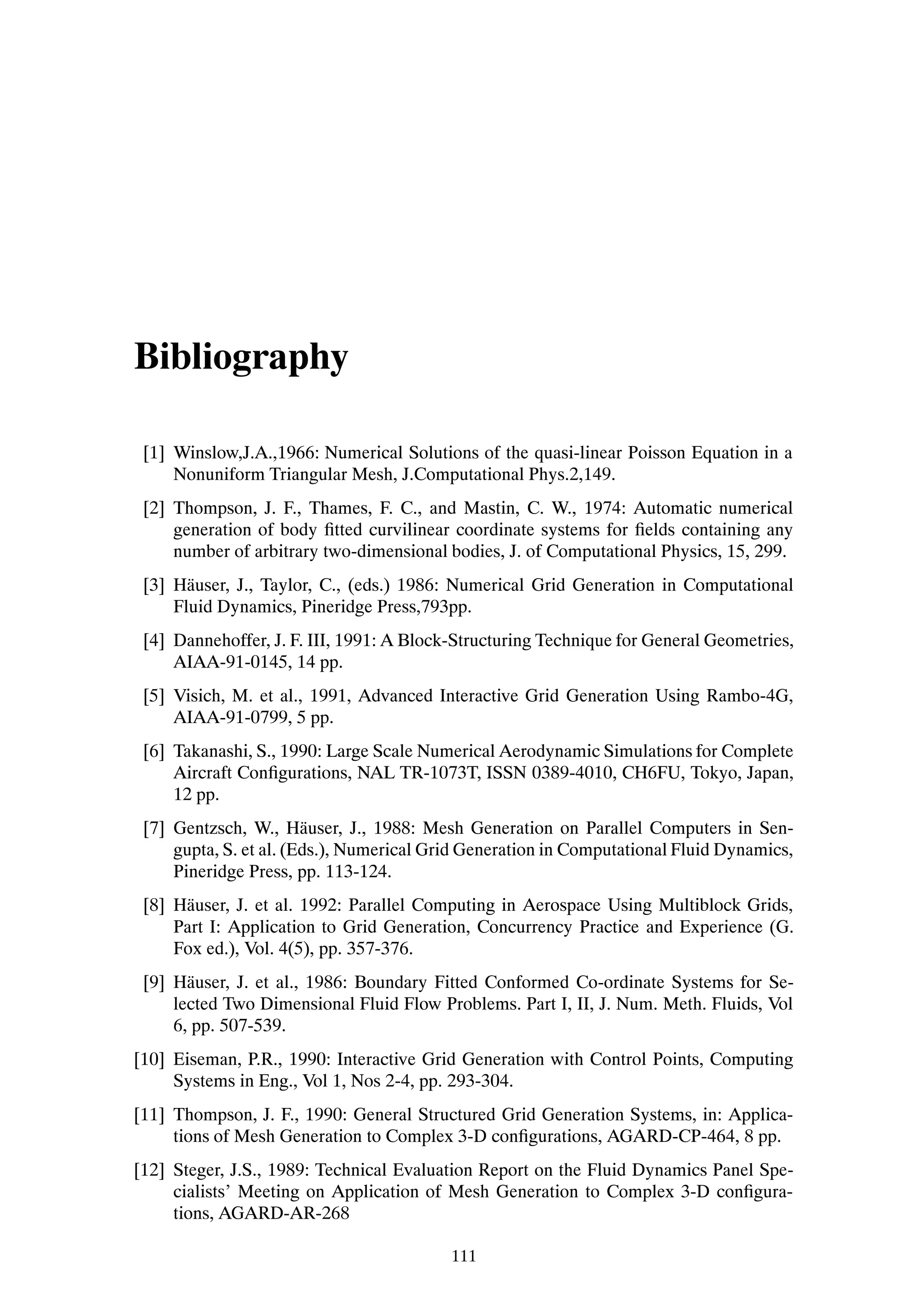Bibliography

 [1] Winslow,J.A.,1966: Numerical Solutions of the quasi-linear Poisson Equation in a
     Nonuniform Triangular Mesh, J.Computational Phys.2,149.
 [2] Thompson, J. F., Thames, F. C., and Mastin, C. W., 1974: Automatic numerical
     generation of body Þtted curvilinear coordinate systems for Þelds containing any
     number of arbitrary two-dimensional bodies, J. of Computational Physics, 15, 299.
 [3] H¨ user, J., Taylor, C., (eds.) 1986: Numerical Grid Generation in Computational
       a
     Fluid Dynamics, Pineridge Press,793pp.
 [4] Dannehoffer, J. F. III, 1991: A Block-Structuring Technique for General Geometries,
     AIAA-91-0145, 14 pp.
 [5] Visich, M. et al., 1991, Advanced Interactive Grid Generation Using Rambo-4G,
     AIAA-91-0799, 5 pp.
 [6] Takanashi, S., 1990: Large Scale Numerical Aerodynamic Simulations for Complete
     Aircraft ConÞgurations, NAL TR-1073T, ISSN 0389-4010, CH6FU, Tokyo, Japan,
     12 pp.
 [7] Gentzsch, W., H¨ user, J., 1988: Mesh Generation on Parallel Computers in Sen-
                        a
     gupta, S. et al. (Eds.), Numerical Grid Generation in Computational Fluid Dynamics,
     Pineridge Press, pp. 113-124.
 [8] H¨ user, J. et al. 1992: Parallel Computing in Aerospace Using Multiblock Grids,
      a
     Part I: Application to Grid Generation, Concurrency Practice and Experience (G.
     Fox ed.), Vol. 4(5), pp. 357-376.
 [9] H¨ user, J. et al., 1986: Boundary Fitted Conformed Co-ordinate Systems for Se-
       a
     lected Two Dimensional Fluid Flow Problems. Part I, II, J. Num. Meth. Fluids, Vol
     6, pp. 507-539.
[10] Eiseman, P.R., 1990: Interactive Grid Generation with Control Points, Computing
     Systems in Eng., Vol 1, Nos 2-4, pp. 293-304.
[11] Thompson, J. F., 1990: General Structured Grid Generation Systems, in: Applica-
     tions of Mesh Generation to Complex 3-D conÞgurations, AGARD-CP-464, 8 pp.
[12] Steger, J.S., 1989: Technical Evaluation Report on the Fluid Dynamics Panel Spe-
     cialists’ Meeting on Application of Mesh Generation to Complex 3-D conÞgura-
     tions, AGARD-AR-268

                                          111
 