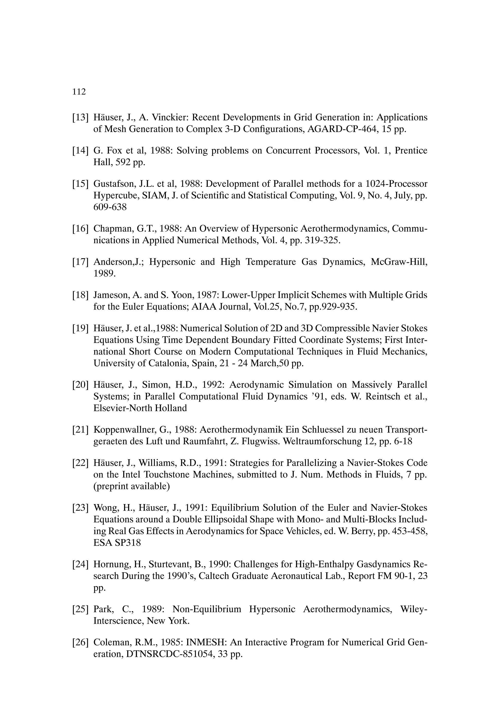 112

[13] H¨ user, J., A. Vinckier: Recent Developments in Grid Generation in: Applications
       a
     of Mesh Generation to Complex 3-D ConÞgurations, AGARD-CP-464, 15 pp.

[14] G. Fox et al, 1988: Solving problems on Concurrent Processors, Vol. 1, Prentice
     Hall, 592 pp.

[15] Gustafson, J.L. et al, 1988: Development of Parallel methods for a 1024-Processor
     Hypercube, SIAM, J. of ScientiÞc and Statistical Computing, Vol. 9, No. 4, July, pp.
     609-638

[16] Chapman, G.T., 1988: An Overview of Hypersonic Aerothermodynamics, Commu-
     nications in Applied Numerical Methods, Vol. 4, pp. 319-325.

[17] Anderson,J.; Hypersonic and High Temperature Gas Dynamics, McGraw-Hill,
     1989.

[18] Jameson, A. and S. Yoon, 1987: Lower-Upper Implicit Schemes with Multiple Grids
     for the Euler Equations; AIAA Journal, Vol.25, No.7, pp.929-935.

[19] H¨ user, J. et al.,1988: Numerical Solution of 2D and 3D Compressible Navier Stokes
       a
     Equations Using Time Dependent Boundary Fitted Coordinate Systems; First Inter-
     national Short Course on Modern Computational Techniques in Fluid Mechanics,
     University of Catalonia, Spain, 21 - 24 March,50 pp.

[20] H¨ user, J., Simon, H.D., 1992: Aerodynamic Simulation on Massively Parallel
      a
     Systems; in Parallel Computational Fluid Dynamics ’91, eds. W. Reintsch et al.,
     Elsevier-North Holland

[21] Koppenwallner, G., 1988: Aerothermodynamik Ein Schluessel zu neuen Transport-
     geraeten des Luft und Raumfahrt, Z. Flugwiss. Weltraumforschung 12, pp. 6-18

[22] H¨ user, J., Williams, R.D., 1991: Strategies for Parallelizing a Navier-Stokes Code
       a
     on the Intel Touchstone Machines, submitted to J. Num. Methods in Fluids, 7 pp.
     (preprint available)

[23] Wong, H., H¨ user, J., 1991: Equilibrium Solution of the Euler and Navier-Stokes
                  a
     Equations around a Double Ellipsoidal Shape with Mono- and Multi-Blocks Includ-
     ing Real Gas Effects in Aerodynamics for Space Vehicles, ed. W. Berry, pp. 453-458,
     ESA SP318

[24] Hornung, H., Sturtevant, B., 1990: Challenges for High-Enthalpy Gasdynamics Re-
     search During the 1990’s, Caltech Graduate Aeronautical Lab., Report FM 90-1, 23
     pp.

[25] Park, C., 1989: Non-Equilibrium Hypersonic Aerothermodynamics, Wiley-
     Interscience, New York.

[26] Coleman, R.M., 1985: INMESH: An Interactive Program for Numerical Grid Gen-
     eration, DTNSRCDC-851054, 33 pp.
 
