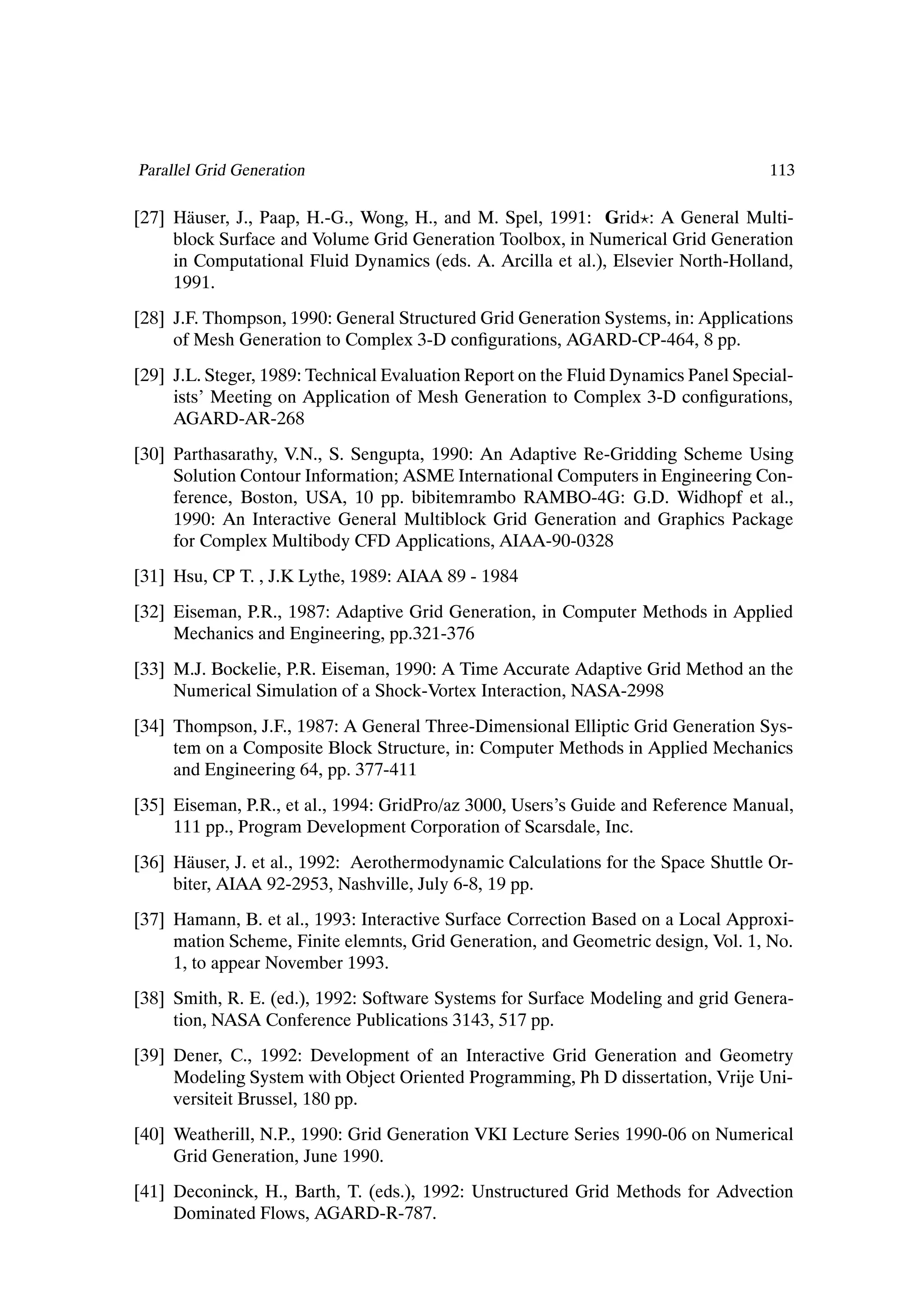 Parallel Grid Generation                                                            113

[27] H¨ user, J., Paap, H.-G., Wong, H., and M. Spel, 1991: Grid : A General Multi-
       a
     block Surface and Volume Grid Generation Toolbox, in Numerical Grid Generation
     in Computational Fluid Dynamics (eds. A. Arcilla et al.), Elsevier North-Holland,
     1991.
[28] J.F. Thompson, 1990: General Structured Grid Generation Systems, in: Applications
     of Mesh Generation to Complex 3-D conÞgurations, AGARD-CP-464, 8 pp.
[29] J.L. Steger, 1989: Technical Evaluation Report on the Fluid Dynamics Panel Special-
     ists’ Meeting on Application of Mesh Generation to Complex 3-D conÞgurations,
     AGARD-AR-268
[30] Parthasarathy, V.N., S. Sengupta, 1990: An Adaptive Re-Gridding Scheme Using
     Solution Contour Information; ASME International Computers in Engineering Con-
     ference, Boston, USA, 10 pp. bibitemrambo RAMBO-4G: G.D. Widhopf et al.,
     1990: An Interactive General Multiblock Grid Generation and Graphics Package
     for Complex Multibody CFD Applications, AIAA-90-0328
[31] Hsu, CP T. , J.K Lythe, 1989: AIAA 89 - 1984
[32] Eiseman, P.R., 1987: Adaptive Grid Generation, in Computer Methods in Applied
     Mechanics and Engineering, pp.321-376
[33] M.J. Bockelie, P.R. Eiseman, 1990: A Time Accurate Adaptive Grid Method an the
     Numerical Simulation of a Shock-Vortex Interaction, NASA-2998
[34] Thompson, J.F., 1987: A General Three-Dimensional Elliptic Grid Generation Sys-
     tem on a Composite Block Structure, in: Computer Methods in Applied Mechanics
     and Engineering 64, pp. 377-411
[35] Eiseman, P.R., et al., 1994: GridPro/az 3000, Users’s Guide and Reference Manual,
     111 pp., Program Development Corporation of Scarsdale, Inc.
[36] H¨ user, J. et al., 1992: Aerothermodynamic Calculations for the Space Shuttle Or-
       a
     biter, AIAA 92-2953, Nashville, July 6-8, 19 pp.
[37] Hamann, B. et al., 1993: Interactive Surface Correction Based on a Local Approxi-
     mation Scheme, Finite elemnts, Grid Generation, and Geometric design, Vol. 1, No.
     1, to appear November 1993.
[38] Smith, R. E. (ed.), 1992: Software Systems for Surface Modeling and grid Genera-
     tion, NASA Conference Publications 3143, 517 pp.
[39] Dener, C., 1992: Development of an Interactive Grid Generation and Geometry
     Modeling System with Object Oriented Programming, Ph D dissertation, Vrije Uni-
     versiteit Brussel, 180 pp.
[40] Weatherill, N.P., 1990: Grid Generation VKI Lecture Series 1990-06 on Numerical
     Grid Generation, June 1990.
[41] Deconinck, H., Barth, T. (eds.), 1992: Unstructured Grid Methods for Advection
     Dominated Flows, AGARD-R-787.
 