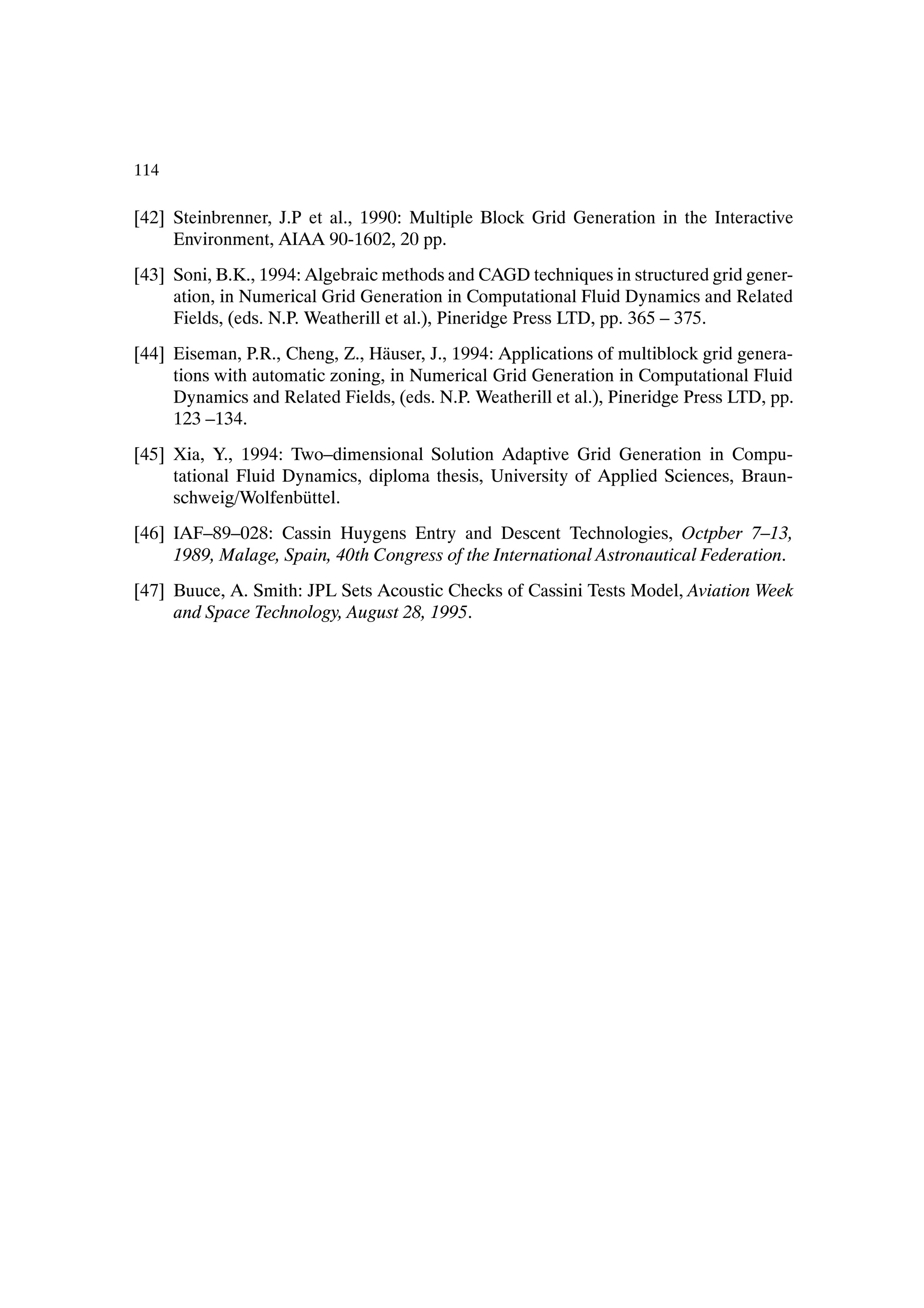 114

[42] Steinbrenner, J.P et al., 1990: Multiple Block Grid Generation in the Interactive
     Environment, AIAA 90-1602, 20 pp.
[43] Soni, B.K., 1994: Algebraic methods and CAGD techniques in structured grid gener-
     ation, in Numerical Grid Generation in Computational Fluid Dynamics and Related
     Fields, (eds. N.P. Weatherill et al.), Pineridge Press LTD, pp. 365 – 375.
[44] Eiseman, P.R., Cheng, Z., H¨ user, J., 1994: Applications of multiblock grid genera-
                                a
     tions with automatic zoning, in Numerical Grid Generation in Computational Fluid
     Dynamics and Related Fields, (eds. N.P. Weatherill et al.), Pineridge Press LTD, pp.
     123 –134.
[45] Xia, Y., 1994: Two–dimensional Solution Adaptive Grid Generation in Compu-
     tational Fluid Dynamics, diploma thesis, University of Applied Sciences, Braun-
     schweig/Wolfenb¨ ttel.
                      u
[46] IAF–89–028: Cassin Huygens Entry and Descent Technologies, Octpber 7–13,
     1989, Malage, Spain, 40th Congress of the International Astronautical Federation.
[47] Buuce, A. Smith: JPL Sets Acoustic Checks of Cassini Tests Model, Aviation Week
     and Space Technology, August 28, 1995.
 