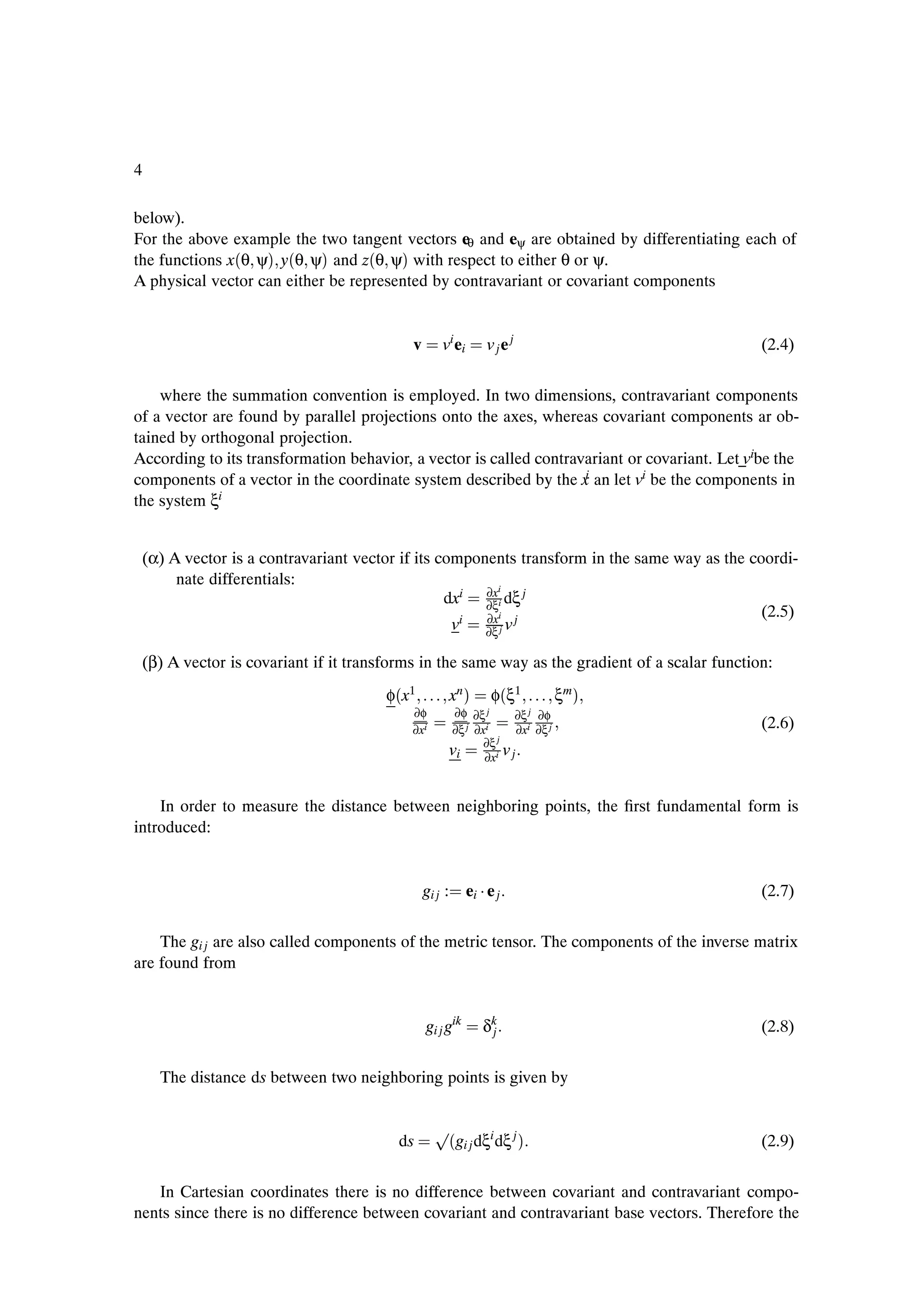 4

below).
For the above example the two tangent vectors eθ and eψ are obtained by differentiating each of
the functions x´θ ψµ y´θ ψµ and z´θ ψµ with respect to either θ or ψ.
A physical vector can either be represented by contravariant or covariant components


                                             v       vi ei       v je j                           (2.4)


    where the summation convention is employed. In two dimensions, contravariant components
of a vector are found by parallel projections onto the axes, whereas covariant components ar ob-
tained by orthogonal projection.
According to its transformation behavior, a vector is called contravariant or covariant. Let vibe the
components of a vector in the coordinate system described by the x an let vi be the components in
                                                                    i

the system ξ i




    (α) A vector is a contravariant vector if its components transform in the same way as the coordi-
         nate differentials:
                                                        ∂xi
                                                   dxi ∂ξi dξ j
                                                        ∂xi
                                                                                                (2.5)
                                                    vi ∂ξ j v j

    (β) A vector is covariant if it transforms in the same way as the gradient of a scalar function:
                                         φ´x1             xn µ    φ´ξ1           ξm µ
                                             ∂φ            ∂φ ∂ξ j    ∂ξ j ∂φ
                                             ∂xi          ∂ξ j ∂xi    ∂xi ∂ξ j                    (2.6)
                                                                 ∂ξ j
                                                          vi ∂xi v j


    In order to measure the distance between neighboring points, the Þrst fundamental form is
introduced:


                                                 gi j :      ei ¡ e j                             (2.7)


    The gi j are also called components of the metric tensor. The components of the inverse matrix
are found from


                                                 gi j gik        δk
                                                                  j                               (2.8)


      The distance ds between two neighboring points is given by


                                                   Ô
                                           ds         ´gi j dξi dξ j µ                            (2.9)


   In Cartesian coordinates there is no difference between covariant and contravariant compo-
nents since there is no difference between covariant and contravariant base vectors. Therefore the
 