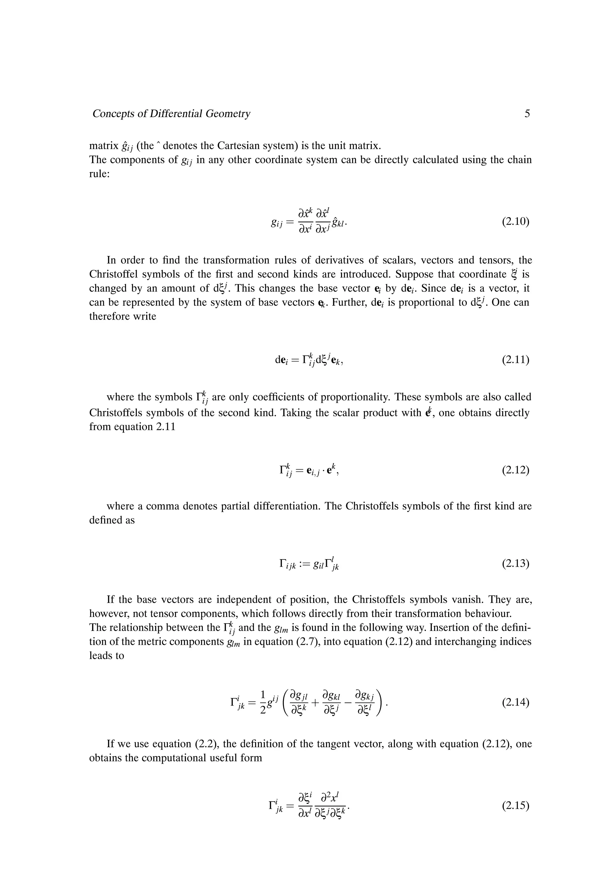 Concepts of Differential Geometry                                                                 5

matrix gi j (the ˆ denotes the Cartesian system) is the unit matrix.
       ˆ
The components of gi j in any other coordinate system can be directly calculated using the chain
rule:


                                                   ∂xk ∂xl
                                                    ˆ ˆ
                                         gi j               ˆ
                                                            gkl                              (2.10)
                                                   ∂xi ∂x j

    In order to Þnd the transformation rules of derivatives of scalars, vectors and tensors, the
Christoffel symbols of the Þrst and second kinds are introduced. Suppose that coordinate ξj is
changed by an amount of dξ j . This changes the base vector ei by dei . Since dei is a vector, it
can be represented by the system of base vectors ek . Further, dei is proportional to dξ j . One can
therefore write


                                          dei          Γkj dξ j ek
                                                        i                                    (2.11)


   where the symbols Γkj are only coefÞcients of proportionality. These symbols are also called
                        i
                                                                         k
Christoffels symbols of the second kind. Taking the scalar product with e , one obtains directly
from equation 2.11


                                             Γkj
                                              i         ei j ¡ ek                            (2.12)


   where a comma denotes partial differentiation. The Christoffels symbols of the Þrst kind are
deÞned as


                                             Γi jk :      gil Γljk                           (2.13)


    If the base vectors are independent of position, the Christoffels symbols vanish. They are,
however, not tensor components, which follows directly from their transformation behaviour.
The relationship between the Γkj and the glm is found in the following way. Insertion of the deÞni-
                               i
tion of the metric components glm in equation (2.7), into equation (2.12) and interchanging indices
leads to


                                                ∂g jl
                               Γijk
                                      1 ij
                                      2
                                        g
                                                ∂ξk
                                                         · ∂gklj   ∂gklj
                                                           ∂ξ      ∂ξ
                                                                                             (2.14)


    If we use equation (2.2), the deÞnition of the tangent vector, along with equation (2.12), one
obtains the computational useful form


                                                   ∂ξi ∂2 xl
                                        Γijk                                                 (2.15)
                                                   ∂xl ∂ξ j ∂ξk
 