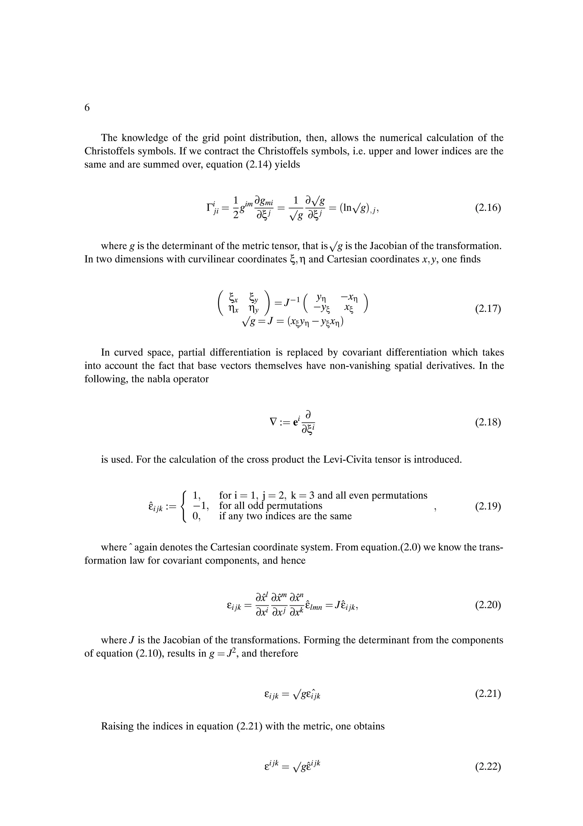 6

   The knowledge of the grid point distribution, then, allows the numerical calculation of the
Christoffels symbols. If we contract the Christoffels symbols, i.e. upper and lower indices are the
same and are summed over, equation (2.14) yields

                                                               Ô
                               Γiji
                                         1 im ∂gmi
                                         2
                                           g
                                              ∂ξ j
                                                          Ô
                                                           1 ∂ g
                                                            g ∂ξ j
                                                                       ´lnÔgµ j               (2.16)

                                                            Ô
    where g is the determinant of the metric tensor, that is g is the Jacobian of the transformation.
In two dimensions with curvilinear coordinates ξ η and Cartesian coordinates x y, one Þnds


                                                                yη  xη
                                       ξx ξy
                                       ηx ηy             J  1   yξ xξ
                                         Ô                                                    (2.17)
                                          g J            ´xξyη   yξxηµ
    In curved space, partial differentiation is replaced by covariant differentiation which takes
into account the fact that base vectors themselves have non-vanishing spatial derivatives. In the
following, the nabla operator


                                                                 ∂
                                                  ∇:       ei                                 (2.18)
                                                                ∂ξi

    is used. For the calculation of the cross product the Levi-Civita tensor is introduced.

                         ´1           for i 1 j 2 k 3 and all even permutations
               ˆ
               εi jk :     1          for all odd permutations                                (2.19)
                          0           if any two indices are the same

   where ˆ again denotes the Cartesian coordinate system. From equation.(2.0) we know the trans-
formation law for covariant components, and hence


                                               ∂xl ∂xm ∂xn
                                                ˆ ˆ ˆ
                                       εi jk                ˆ
                                                            εlmn        ˆ
                                                                      J εi jk                 (2.20)
                                               ∂xi ∂x j ∂xk

    where J is the Jacobian of the transformations. Forming the determinant from the components
of equation (2.10), results in g J2 , and therefore


                                                          Ô
                                                 εi jk     gεiˆjk                             (2.21)


    Raising the indices in equation (2.21) with the metric, one obtains


                                                          Ô i jk
                                                 εi jk      ˆ
                                                           gε                                 (2.22)
 