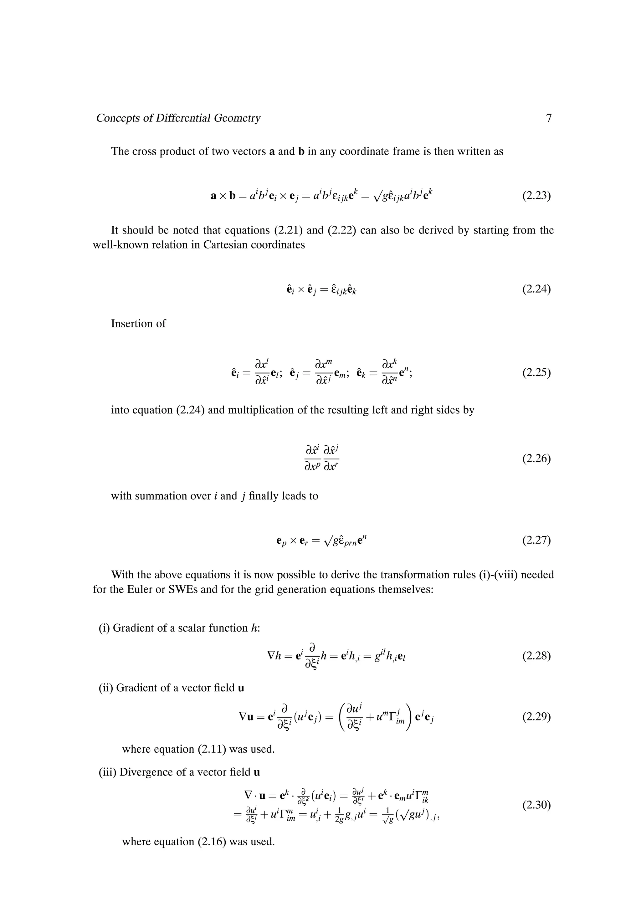 Concepts of Differential Geometry                                                                           7

   The cross product of two vectors a and b in any coordinate frame is then written as


                                                                                 Ô
                         a¢b         ai b j ei ¢ e j        ai b j εi jk ek          gεi jk ai b j ek
                                                                                      ˆ                 (2.23)

   It should be noted that equations (2.21) and (2.22) can also be derived by starting from the
well-known relation in Cartesian coordinates


                                                  ˆ ˆ
                                                  ei ¢ e j        ˆ ˆ
                                                                  εi jk ek                              (2.24)

   Insertion of


                                      ∂xl                   ∂xm                    ∂xk n
                              ˆ
                              ei               ˆ
                                          el ; e j                    ˆ
                                                                 em ; ek               e ;              (2.25)
                                      ∂xi
                                       ˆ                    ∂x j
                                                              ˆ                    ∂xn
                                                                                    ˆ

   into equation (2.24) and multiplication of the resulting left and right sides by


                                                          ∂xi ∂x j
                                                            ˆ ˆ
                                                                                                        (2.26)
                                                          ∂x p ∂xr

   with summation over i and j Þnally leads to


                                                               Ô
                                                e p ¢ er        gε prn en
                                                                 ˆ                                      (2.27)

    With the above equations it is now possible to derive the transformation rules (i)-(viii) needed
for the Euler or SWEs and for the grid generation equations themselves:


 (i) Gradient of a scalar function h:
                                                           ∂
                                           ∇h        ei       h      ei h i      gil h i el             (2.28)
                                                          ∂ξi

 (ii) Gradient of a vector Þeld u
                                                 ∂ j                   ∂u j
                                ∇u         ei
                                                ∂ξi
                                                    ´u e j µ           ∂ξi
                                                                              · umΓim
                                                                                    j
                                                                                               e je j   (2.29)

      where equation (2.11) was used.
 (iii) Divergence of a vector Þeld u
                                   ∇¡u          ek ¡ ∂ξk ´ui ei µ
                                                      ∂                ∂u j
                                                                        ∂ξi
                                                                                · ek ¡ emui Γm
                                                                                             ik
                                                                                                        (2.30)
                                    ∂ui
                                    ∂ξi
                                          · ui Γm
                                                im         uii ·   1
                                                                   2g g j u
                                                                            i      Ôg ´Ôgu j µ j
                                                                                    1


      where equation (2.16) was used.
 