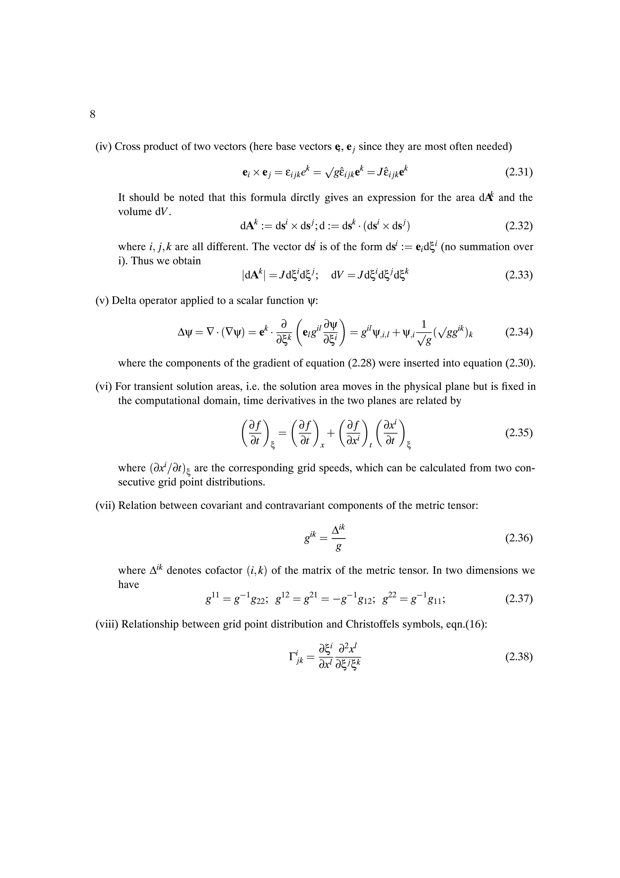 8

    (iv) Cross product of two vectors (here base vectors ei , e j since they are most often needed)
                                                                 Ô
                                     ei ¢ e j     εi jk ek        gεi jk ek
                                                                   ˆ                  J εi jk ek
                                                                                        ˆ                     (2.31)
                                                                                         k
         It should be noted that this formula dirctly gives an expression for the area dA and the
         volume dV .
                                    dAk : dsi ¢ ds j ; d : dsk ¡ ´dsi ¢ ds j µ             (2.32)
         where i j k are all different. The vector dsi is of the form dsi : ei dξi (no summation over
         i). Thus we obtain
                                      dAk    Jdξi dξ j ; dV Jdξi dξ j dξk                      (2.33)

    (v) Delta operator applied to a scalar function ψ:

                                                  ∂              ∂ψ                              1 Ô
                      ∆ψ     ∇ ¡ ´∇ψµ    ek ¡          el gil                   gil ψ i l · ψ i Ô ´ ggik µk   (2.34)
                                                 ∂ξk             ∂ξi                              g

         where the components of the gradient of equation (2.28) were inserted into equation (2.30).

    (vi) For transient solution areas, i.e. the solution area moves in the physical plane but is Þxed in
         the computational domain, time derivatives in the two planes are related by

                                        ∂f             ∂f                 ∂f           ∂xi
                                        ∂t             ∂t
                                                                    ·     ∂xi          ∂t
                                                                                                              (2.35)
                                             ξ                  x                 t            ξ

         where ´∂xi ∂t µξ are the corresponding grid speeds, which can be calculated from two con-
         secutive grid point distributions.

    (vii) Relation between covariant and contravariant components of the metric tensor:

                                                                    ∆ik
                                                          gik                                                 (2.36)
                                                                     g

         where ∆ik denotes cofactor ´i kµ of the matrix of the metric tensor. In two dimensions we
         have
                           g11 g 1 g22 ; g12 g21  g 1 g12 ; g22 g 1 g11 ;                    (2.37)

    (viii) Relationship between grid point distribution and Christoffels symbols, eqn.(16):

                                                                ∂ξi ∂2 xl
                                                   Γijk                                                       (2.38)
                                                                ∂xl ∂ξ j ξk
 