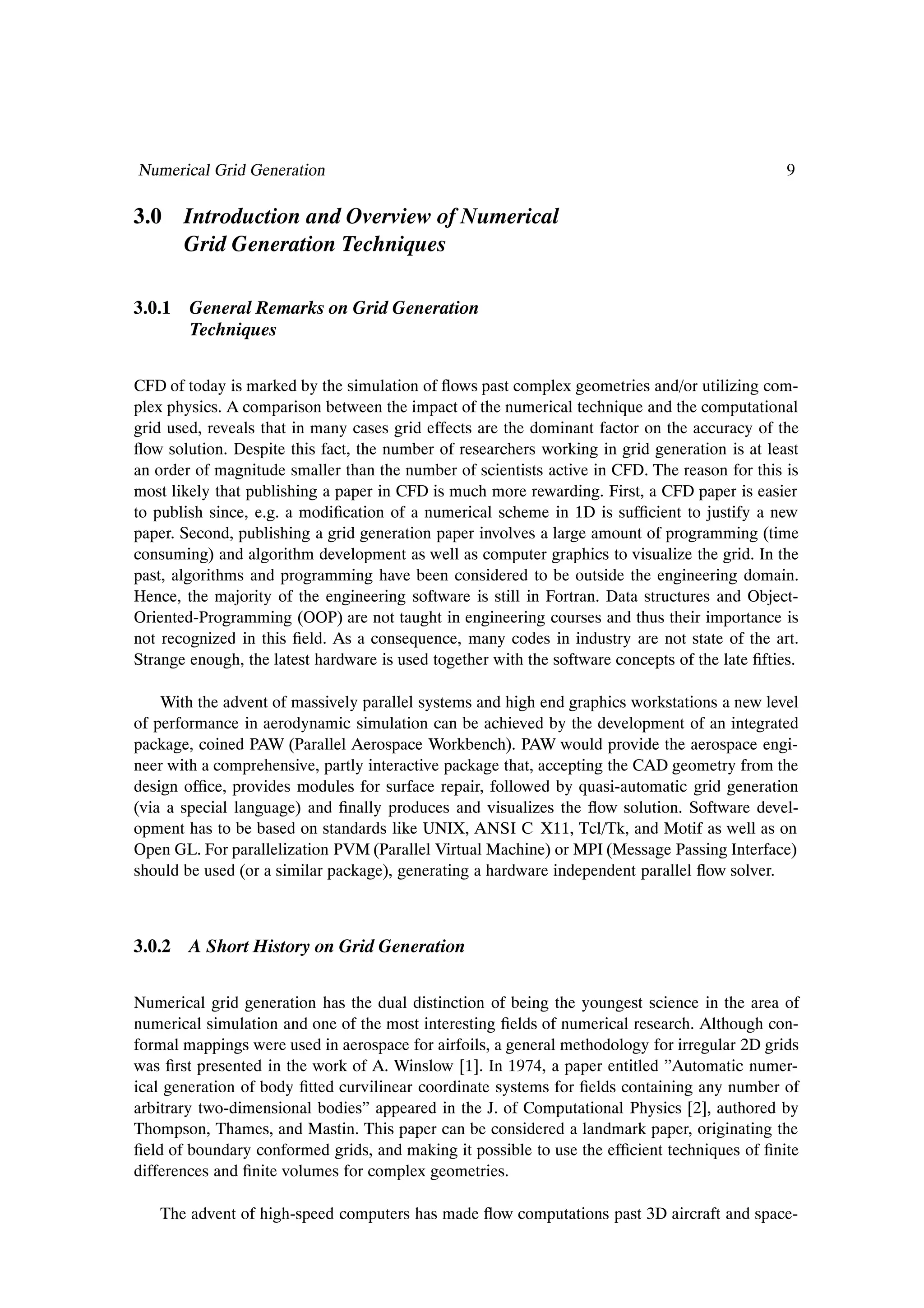 Numerical Grid Generation                                                                        9

3.0 Introduction and Overview of Numerical
    Grid Generation Techniques

3.0.1 General Remarks on Grid Generation
      Techniques


CFD of today is marked by the simulation of ßows past complex geometries and/or utilizing com-
plex physics. A comparison between the impact of the numerical technique and the computational
grid used, reveals that in many cases grid effects are the dominant factor on the accuracy of the
ßow solution. Despite this fact, the number of researchers working in grid generation is at least
an order of magnitude smaller than the number of scientists active in CFD. The reason for this is
most likely that publishing a paper in CFD is much more rewarding. First, a CFD paper is easier
to publish since, e.g. a modiÞcation of a numerical scheme in 1D is sufÞcient to justify a new
paper. Second, publishing a grid generation paper involves a large amount of programming (time
consuming) and algorithm development as well as computer graphics to visualize the grid. In the
past, algorithms and programming have been considered to be outside the engineering domain.
Hence, the majority of the engineering software is still in Fortran. Data structures and Object-
Oriented-Programming (OOP) are not taught in engineering courses and thus their importance is
not recognized in this Þeld. As a consequence, many codes in industry are not state of the art.
Strange enough, the latest hardware is used together with the software concepts of the late Þfties.

    With the advent of massively parallel systems and high end graphics workstations a new level
of performance in aerodynamic simulation can be achieved by the development of an integrated
package, coined PAW (Parallel Aerospace Workbench). PAW would provide the aerospace engi-
neer with a comprehensive, partly interactive package that, accepting the CAD geometry from the
design ofÞce, provides modules for surface repair, followed by quasi-automatic grid generation
(via a special language) and Þnally produces and visualizes the ßow solution. Software devel-
opment has to be based on standards like UNIX, ANSI C X11, Tcl/Tk, and Motif as well as on
Open GL. For parallelization PVM (Parallel Virtual Machine) or MPI (Message Passing Interface)
should be used (or a similar package), generating a hardware independent parallel ßow solver.



3.0.2 A Short History on Grid Generation


Numerical grid generation has the dual distinction of being the youngest science in the area of
numerical simulation and one of the most interesting Þelds of numerical research. Although con-
formal mappings were used in aerospace for airfoils, a general methodology for irregular 2D grids
was Þrst presented in the work of A. Winslow [1]. In 1974, a paper entitled ”Automatic numer-
ical generation of body Þtted curvilinear coordinate systems for Þelds containing any number of
arbitrary two-dimensional bodies” appeared in the J. of Computational Physics [2], authored by
Thompson, Thames, and Mastin. This paper can be considered a landmark paper, originating the
Þeld of boundary conformed grids, and making it possible to use the efÞcient techniques of Þnite
differences and Þnite volumes for complex geometries.

   The advent of high-speed computers has made ßow computations past 3D aircraft and space-
 