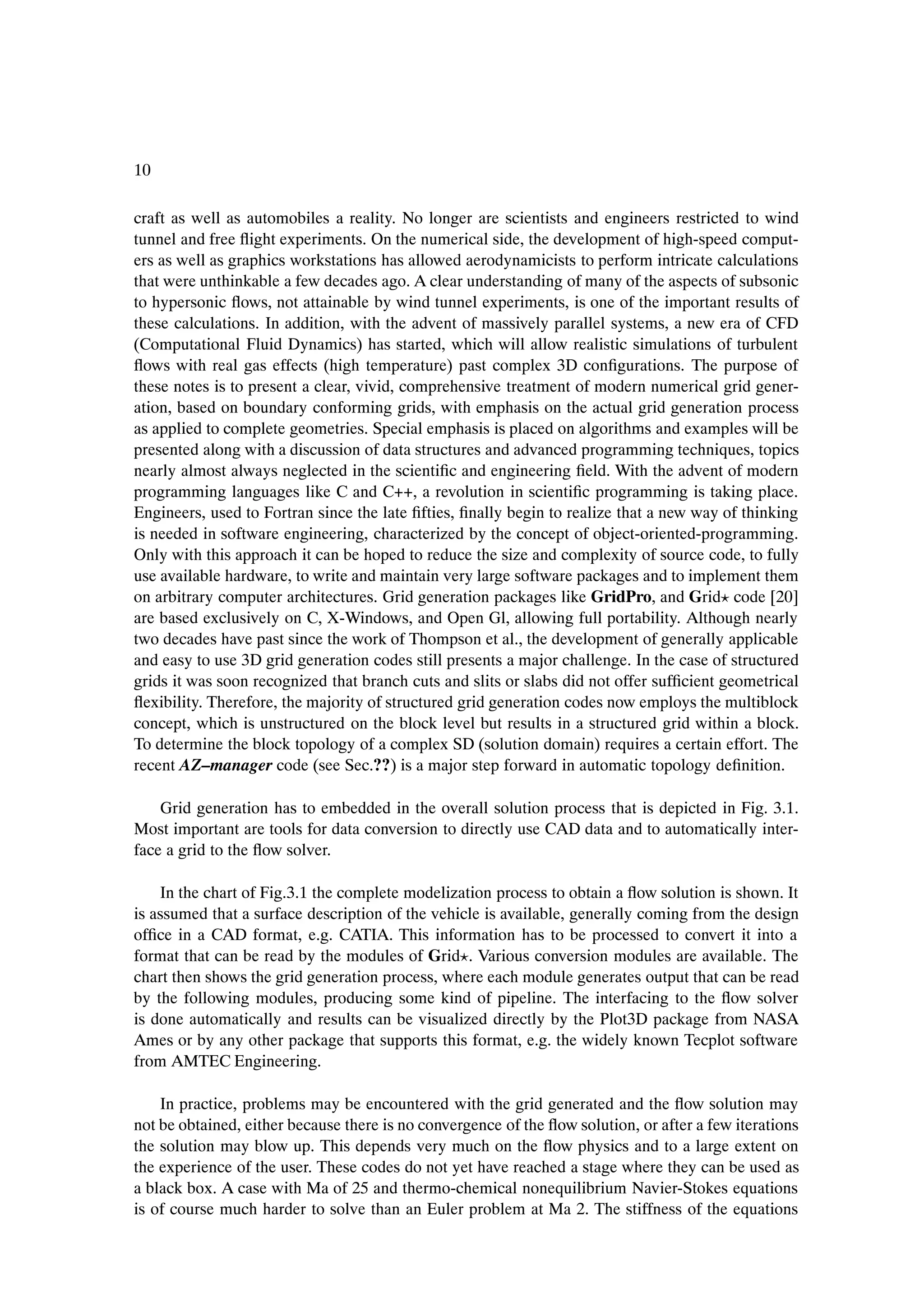 10

craft as well as automobiles a reality. No longer are scientists and engineers restricted to wind
tunnel and free ßight experiments. On the numerical side, the development of high-speed comput-
ers as well as graphics workstations has allowed aerodynamicists to perform intricate calculations
that were unthinkable a few decades ago. A clear understanding of many of the aspects of subsonic
to hypersonic ßows, not attainable by wind tunnel experiments, is one of the important results of
these calculations. In addition, with the advent of massively parallel systems, a new era of CFD
(Computational Fluid Dynamics) has started, which will allow realistic simulations of turbulent
ßows with real gas effects (high temperature) past complex 3D conÞgurations. The purpose of
these notes is to present a clear, vivid, comprehensive treatment of modern numerical grid gener-
ation, based on boundary conforming grids, with emphasis on the actual grid generation process
as applied to complete geometries. Special emphasis is placed on algorithms and examples will be
presented along with a discussion of data structures and advanced programming techniques, topics
nearly almost always neglected in the scientiÞc and engineering Þeld. With the advent of modern
programming languages like C and C++, a revolution in scientiÞc programming is taking place.
Engineers, used to Fortran since the late Þfties, Þnally begin to realize that a new way of thinking
is needed in software engineering, characterized by the concept of object-oriented-programming.
Only with this approach it can be hoped to reduce the size and complexity of source code, to fully
use available hardware, to write and maintain very large software packages and to implement them
on arbitrary computer architectures. Grid generation packages like GridPro, and Grid code [20]
are based exclusively on C, X-Windows, and Open Gl, allowing full portability. Although nearly
two decades have past since the work of Thompson et al., the development of generally applicable
and easy to use 3D grid generation codes still presents a major challenge. In the case of structured
grids it was soon recognized that branch cuts and slits or slabs did not offer sufÞcient geometrical
ßexibility. Therefore, the majority of structured grid generation codes now employs the multiblock
concept, which is unstructured on the block level but results in a structured grid within a block.
To determine the block topology of a complex SD (solution domain) requires a certain effort. The
recent AZ–manager code (see Sec.??) is a major step forward in automatic topology deÞnition.

    Grid generation has to embedded in the overall solution process that is depicted in Fig. 3.1.
Most important are tools for data conversion to directly use CAD data and to automatically inter-
face a grid to the ßow solver.

    In the chart of Fig.3.1 the complete modelization process to obtain a ßow solution is shown. It
is assumed that a surface description of the vehicle is available, generally coming from the design
ofÞce in a CAD format, e.g. CATIA. This information has to be processed to convert it into a
format that can be read by the modules of Grid . Various conversion modules are available. The
chart then shows the grid generation process, where each module generates output that can be read
by the following modules, producing some kind of pipeline. The interfacing to the ßow solver
is done automatically and results can be visualized directly by the Plot3D package from NASA
Ames or by any other package that supports this format, e.g. the widely known Tecplot software
from AMTEC Engineering.

    In practice, problems may be encountered with the grid generated and the ßow solution may
not be obtained, either because there is no convergence of the ßow solution, or after a few iterations
the solution may blow up. This depends very much on the ßow physics and to a large extent on
the experience of the user. These codes do not yet have reached a stage where they can be used as
a black box. A case with Ma of 25 and thermo-chemical nonequilibrium Navier-Stokes equations
is of course much harder to solve than an Euler problem at Ma 2. The stiffness of the equations
 