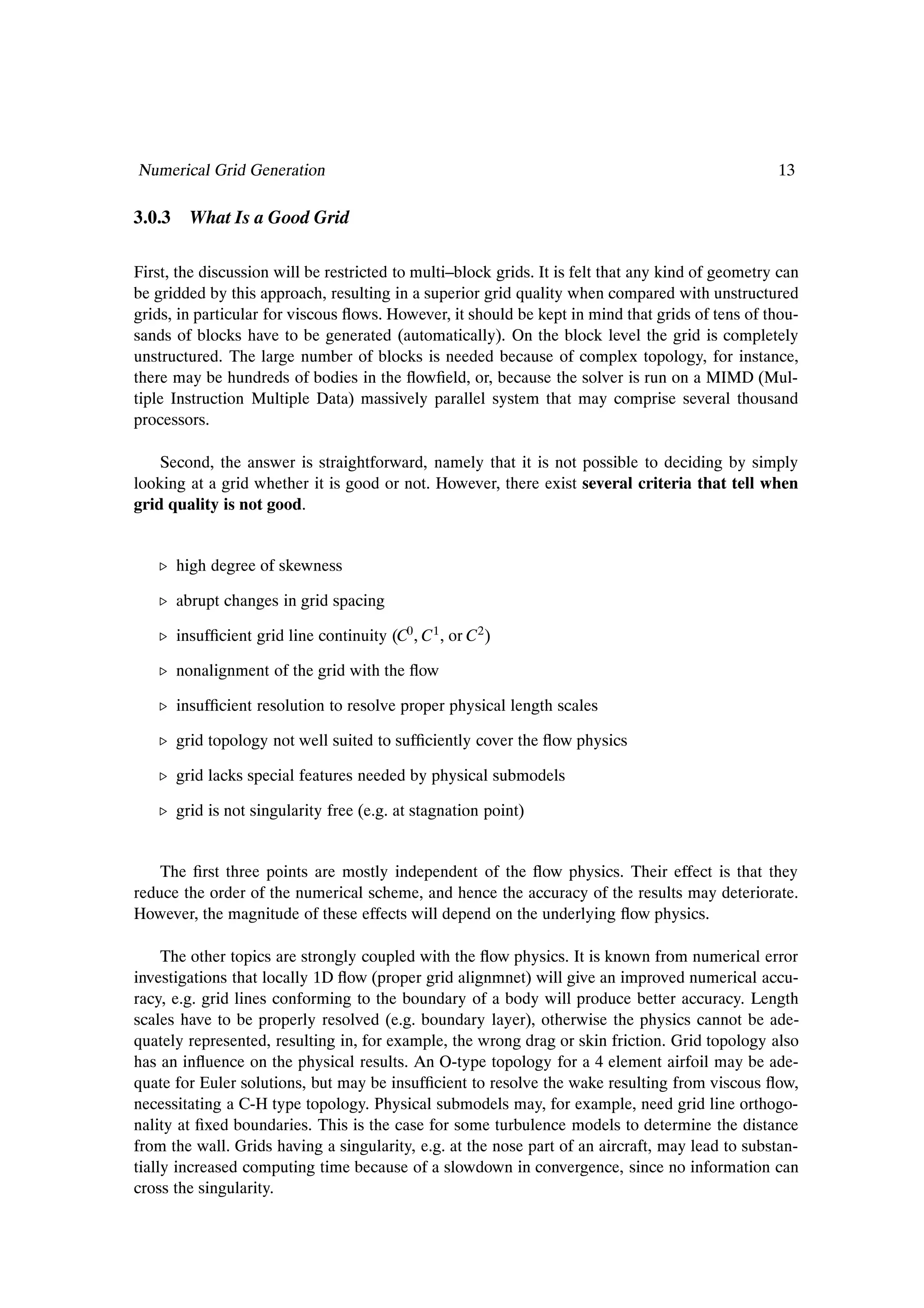 Numerical Grid Generation                                                                          13

3.0.3 What Is a Good Grid

First, the discussion will be restricted to multi–block grids. It is felt that any kind of geometry can
be gridded by this approach, resulting in a superior grid quality when compared with unstructured
grids, in particular for viscous ßows. However, it should be kept in mind that grids of tens of thou-
sands of blocks have to be generated (automatically). On the block level the grid is completely
unstructured. The large number of blocks is needed because of complex topology, for instance,
there may be hundreds of bodies in the ßowÞeld, or, because the solver is run on a MIMD (Mul-
tiple Instruction Multiple Data) massively parallel system that may comprise several thousand
processors.

    Second, the answer is straightforward, namely that it is not possible to deciding by simply
looking at a grid whether it is good or not. However, there exist several criteria that tell when
grid quality is not good.


   º high degree of skewness

   º abrupt changes in grid spacing

   º insufÞcient grid line continuity (C0 , C1 , or C2 )

   º nonalignment of the grid with the ßow

   º insufÞcient resolution to resolve proper physical length scales

   º grid topology not well suited to sufÞciently cover the ßow physics

   º grid lacks special features needed by physical submodels

   º grid is not singularity free (e.g. at stagnation point)


    The Þrst three points are mostly independent of the ßow physics. Their effect is that they
reduce the order of the numerical scheme, and hence the accuracy of the results may deteriorate.
However, the magnitude of these effects will depend on the underlying ßow physics.

     The other topics are strongly coupled with the ßow physics. It is known from numerical error
investigations that locally 1D ßow (proper grid alignmnet) will give an improved numerical accu-
racy, e.g. grid lines conforming to the boundary of a body will produce better accuracy. Length
scales have to be properly resolved (e.g. boundary layer), otherwise the physics cannot be ade-
quately represented, resulting in, for example, the wrong drag or skin friction. Grid topology also
has an inßuence on the physical results. An O-type topology for a 4 element airfoil may be ade-
quate for Euler solutions, but may be insufÞcient to resolve the wake resulting from viscous ßow,
necessitating a C-H type topology. Physical submodels may, for example, need grid line orthogo-
nality at Þxed boundaries. This is the case for some turbulence models to determine the distance
from the wall. Grids having a singularity, e.g. at the nose part of an aircraft, may lead to substan-
tially increased computing time because of a slowdown in convergence, since no information can
cross the singularity.
 