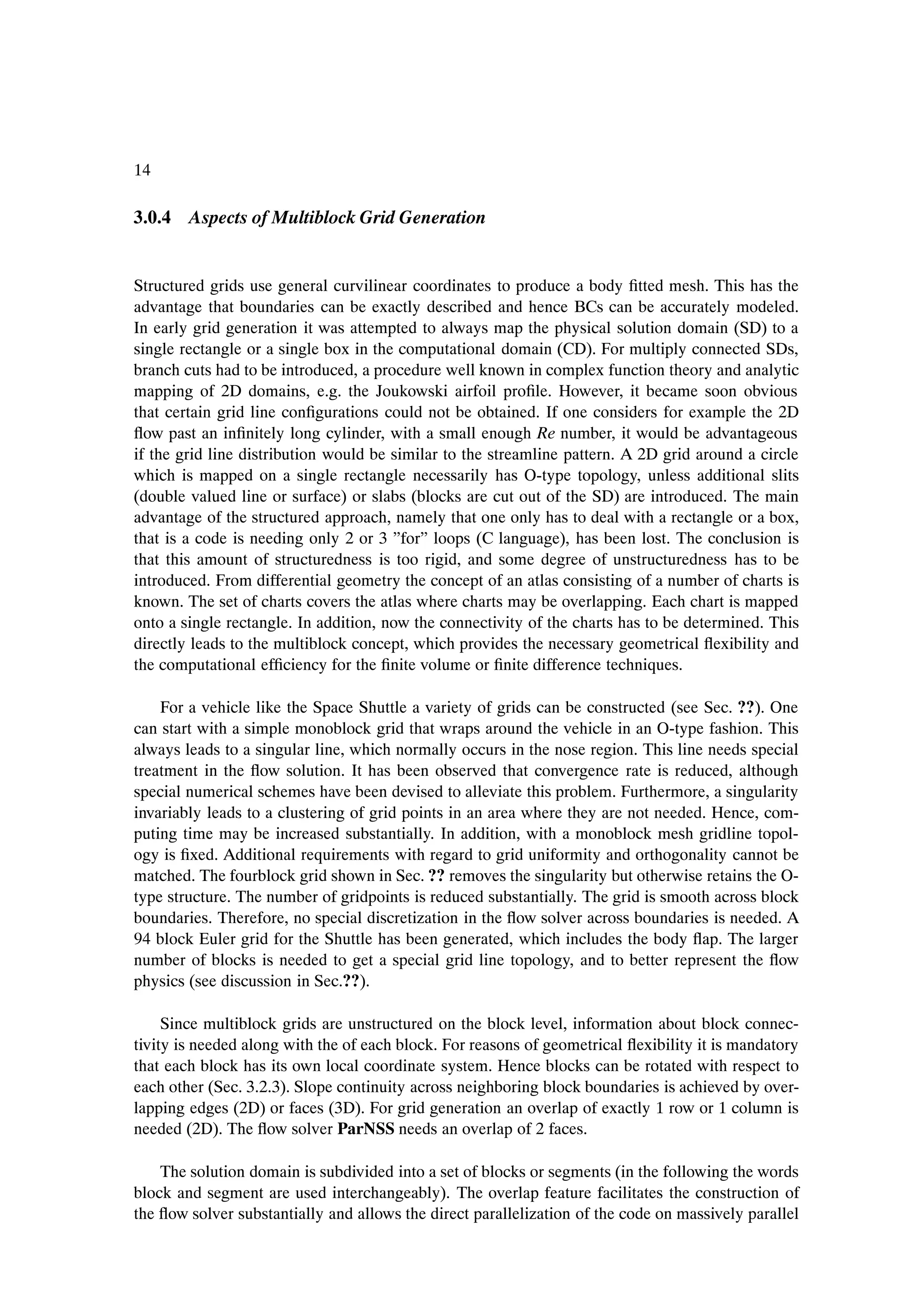 14

3.0.4 Aspects of Multiblock Grid Generation


Structured grids use general curvilinear coordinates to produce a body Þtted mesh. This has the
advantage that boundaries can be exactly described and hence BCs can be accurately modeled.
In early grid generation it was attempted to always map the physical solution domain (SD) to a
single rectangle or a single box in the computational domain (CD). For multiply connected SDs,
branch cuts had to be introduced, a procedure well known in complex function theory and analytic
mapping of 2D domains, e.g. the Joukowski airfoil proÞle. However, it became soon obvious
that certain grid line conÞgurations could not be obtained. If one considers for example the 2D
ßow past an inÞnitely long cylinder, with a small enough Re number, it would be advantageous
if the grid line distribution would be similar to the streamline pattern. A 2D grid around a circle
which is mapped on a single rectangle necessarily has O-type topology, unless additional slits
(double valued line or surface) or slabs (blocks are cut out of the SD) are introduced. The main
advantage of the structured approach, namely that one only has to deal with a rectangle or a box,
that is a code is needing only 2 or 3 ”for” loops (C language), has been lost. The conclusion is
that this amount of structuredness is too rigid, and some degree of unstructuredness has to be
introduced. From differential geometry the concept of an atlas consisting of a number of charts is
known. The set of charts covers the atlas where charts may be overlapping. Each chart is mapped
onto a single rectangle. In addition, now the connectivity of the charts has to be determined. This
directly leads to the multiblock concept, which provides the necessary geometrical ßexibility and
the computational efÞciency for the Þnite volume or Þnite difference techniques.

    For a vehicle like the Space Shuttle a variety of grids can be constructed (see Sec. ??). One
can start with a simple monoblock grid that wraps around the vehicle in an O-type fashion. This
always leads to a singular line, which normally occurs in the nose region. This line needs special
treatment in the ßow solution. It has been observed that convergence rate is reduced, although
special numerical schemes have been devised to alleviate this problem. Furthermore, a singularity
invariably leads to a clustering of grid points in an area where they are not needed. Hence, com-
puting time may be increased substantially. In addition, with a monoblock mesh gridline topol-
ogy is Þxed. Additional requirements with regard to grid uniformity and orthogonality cannot be
matched. The fourblock grid shown in Sec. ?? removes the singularity but otherwise retains the O-
type structure. The number of gridpoints is reduced substantially. The grid is smooth across block
boundaries. Therefore, no special discretization in the ßow solver across boundaries is needed. A
94 block Euler grid for the Shuttle has been generated, which includes the body ßap. The larger
number of blocks is needed to get a special grid line topology, and to better represent the ßow
physics (see discussion in Sec.??).

     Since multiblock grids are unstructured on the block level, information about block connec-
tivity is needed along with the of each block. For reasons of geometrical ßexibility it is mandatory
that each block has its own local coordinate system. Hence blocks can be rotated with respect to
each other (Sec. 3.2.3). Slope continuity across neighboring block boundaries is achieved by over-
lapping edges (2D) or faces (3D). For grid generation an overlap of exactly 1 row or 1 column is
needed (2D). The ßow solver ParNSS needs an overlap of 2 faces.

    The solution domain is subdivided into a set of blocks or segments (in the following the words
block and segment are used interchangeably). The overlap feature facilitates the construction of
the ßow solver substantially and allows the direct parallelization of the code on massively parallel
 