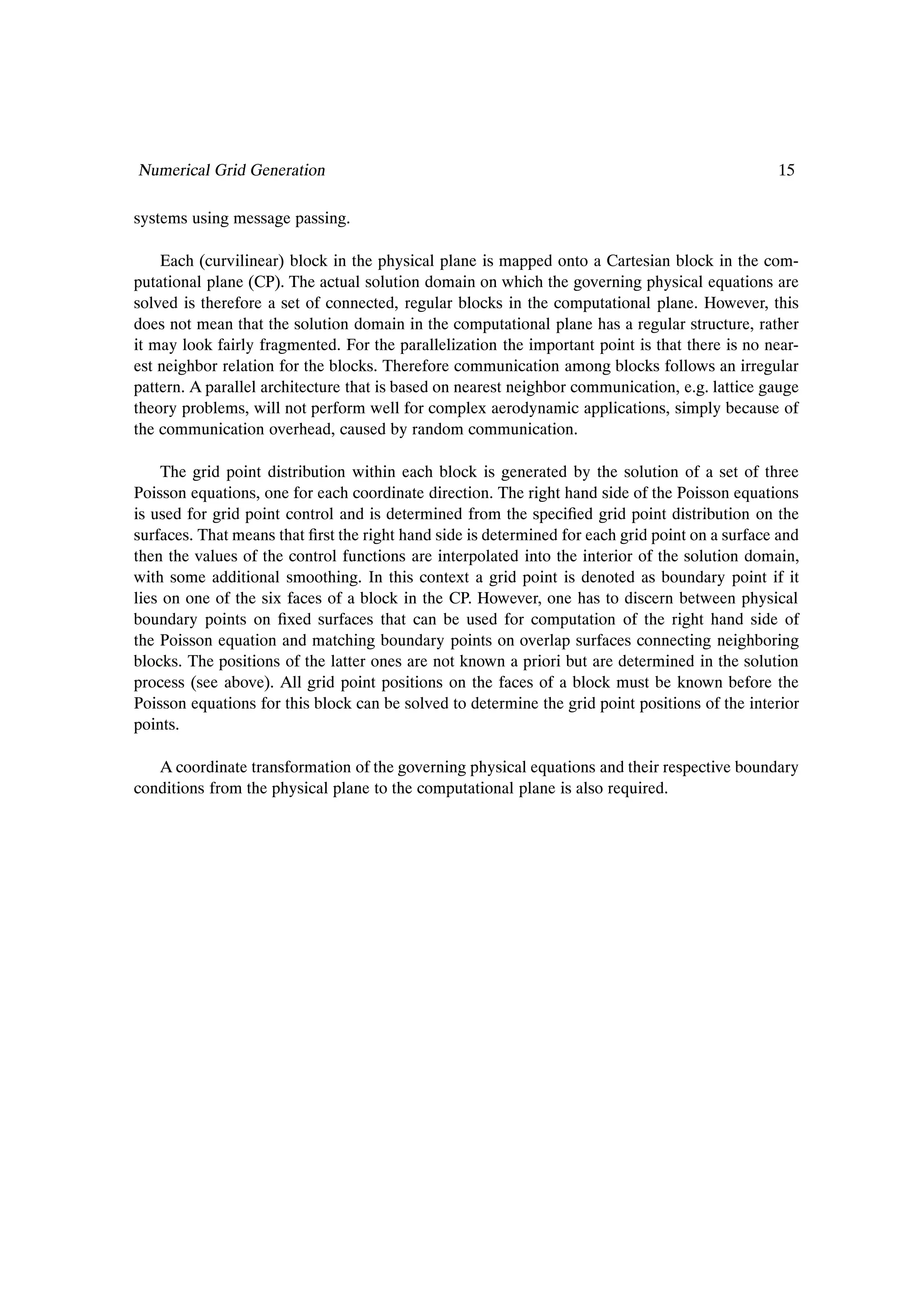 Numerical Grid Generation                                                                        15

systems using message passing.

    Each (curvilinear) block in the physical plane is mapped onto a Cartesian block in the com-
putational plane (CP). The actual solution domain on which the governing physical equations are
solved is therefore a set of connected, regular blocks in the computational plane. However, this
does not mean that the solution domain in the computational plane has a regular structure, rather
it may look fairly fragmented. For the parallelization the important point is that there is no near-
est neighbor relation for the blocks. Therefore communication among blocks follows an irregular
pattern. A parallel architecture that is based on nearest neighbor communication, e.g. lattice gauge
theory problems, will not perform well for complex aerodynamic applications, simply because of
the communication overhead, caused by random communication.

    The grid point distribution within each block is generated by the solution of a set of three
Poisson equations, one for each coordinate direction. The right hand side of the Poisson equations
is used for grid point control and is determined from the speciÞed grid point distribution on the
surfaces. That means that Þrst the right hand side is determined for each grid point on a surface and
then the values of the control functions are interpolated into the interior of the solution domain,
with some additional smoothing. In this context a grid point is denoted as boundary point if it
lies on one of the six faces of a block in the CP. However, one has to discern between physical
boundary points on Þxed surfaces that can be used for computation of the right hand side of
the Poisson equation and matching boundary points on overlap surfaces connecting neighboring
blocks. The positions of the latter ones are not known a priori but are determined in the solution
process (see above). All grid point positions on the faces of a block must be known before the
Poisson equations for this block can be solved to determine the grid point positions of the interior
points.

   A coordinate transformation of the governing physical equations and their respective boundary
conditions from the physical plane to the computational plane is also required.
 