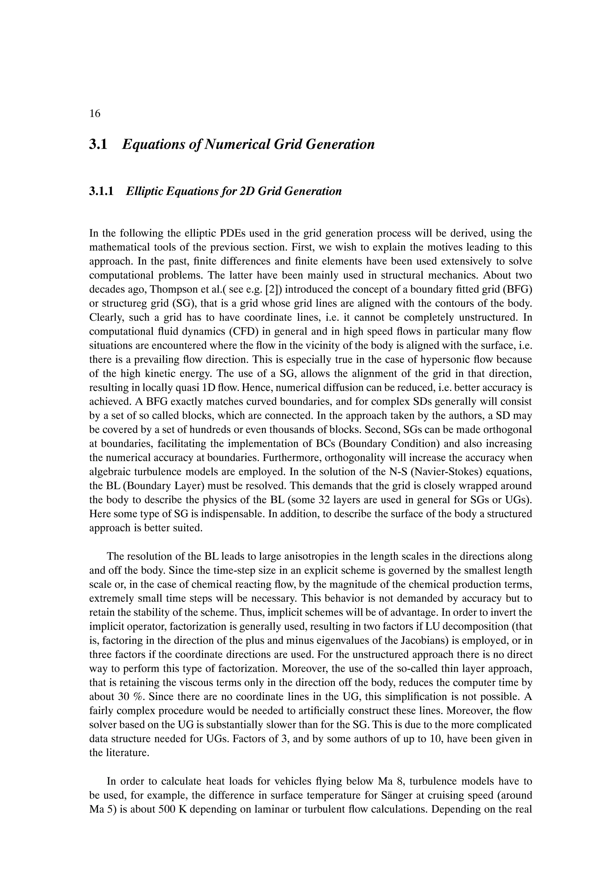 16

3.1 Equations of Numerical Grid Generation


3.1.1 Elliptic Equations for 2D Grid Generation


In the following the elliptic PDEs used in the grid generation process will be derived, using the
mathematical tools of the previous section. First, we wish to explain the motives leading to this
approach. In the past, Þnite differences and Þnite elements have been used extensively to solve
computational problems. The latter have been mainly used in structural mechanics. About two
decades ago, Thompson et al.( see e.g. [2]) introduced the concept of a boundary Þtted grid (BFG)
or structureg grid (SG), that is a grid whose grid lines are aligned with the contours of the body.
Clearly, such a grid has to have coordinate lines, i.e. it cannot be completely unstructured. In
computational ßuid dynamics (CFD) in general and in high speed ßows in particular many ßow
situations are encountered where the ßow in the vicinity of the body is aligned with the surface, i.e.
there is a prevailing ßow direction. This is especially true in the case of hypersonic ßow because
of the high kinetic energy. The use of a SG, allows the alignment of the grid in that direction,
resulting in locally quasi 1D ßow. Hence, numerical diffusion can be reduced, i.e. better accuracy is
achieved. A BFG exactly matches curved boundaries, and for complex SDs generally will consist
by a set of so called blocks, which are connected. In the approach taken by the authors, a SD may
be covered by a set of hundreds or even thousands of blocks. Second, SGs can be made orthogonal
at boundaries, facilitating the implementation of BCs (Boundary Condition) and also increasing
the numerical accuracy at boundaries. Furthermore, orthogonality will increase the accuracy when
algebraic turbulence models are employed. In the solution of the N-S (Navier-Stokes) equations,
the BL (Boundary Layer) must be resolved. This demands that the grid is closely wrapped around
the body to describe the physics of the BL (some 32 layers are used in general for SGs or UGs).
Here some type of SG is indispensable. In addition, to describe the surface of the body a structured
approach is better suited.

     The resolution of the BL leads to large anisotropies in the length scales in the directions along
and off the body. Since the time-step size in an explicit scheme is governed by the smallest length
scale or, in the case of chemical reacting ßow, by the magnitude of the chemical production terms,
extremely small time steps will be necessary. This behavior is not demanded by accuracy but to
retain the stability of the scheme. Thus, implicit schemes will be of advantage. In order to invert the
implicit operator, factorization is generally used, resulting in two factors if LU decomposition (that
is, factoring in the direction of the plus and minus eigenvalues of the Jacobians) is employed, or in
three factors if the coordinate directions are used. For the unstructured approach there is no direct
way to perform this type of factorization. Moreover, the use of the so-called thin layer approach,
that is retaining the viscous terms only in the direction off the body, reduces the computer time by
about 30 %. Since there are no coordinate lines in the UG, this simpliÞcation is not possible. A
fairly complex procedure would be needed to artiÞcially construct these lines. Moreover, the ßow
solver based on the UG is substantially slower than for the SG. This is due to the more complicated
data structure needed for UGs. Factors of 3, and by some authors of up to 10, have been given in
the literature.

    In order to calculate heat loads for vehicles ßying below Ma 8, turbulence models have to
be used, for example, the difference in surface temperature for S¨ nger at cruising speed (around
                                                                 a
Ma 5) is about 500 K depending on laminar or turbulent ßow calculations. Depending on the real
 
