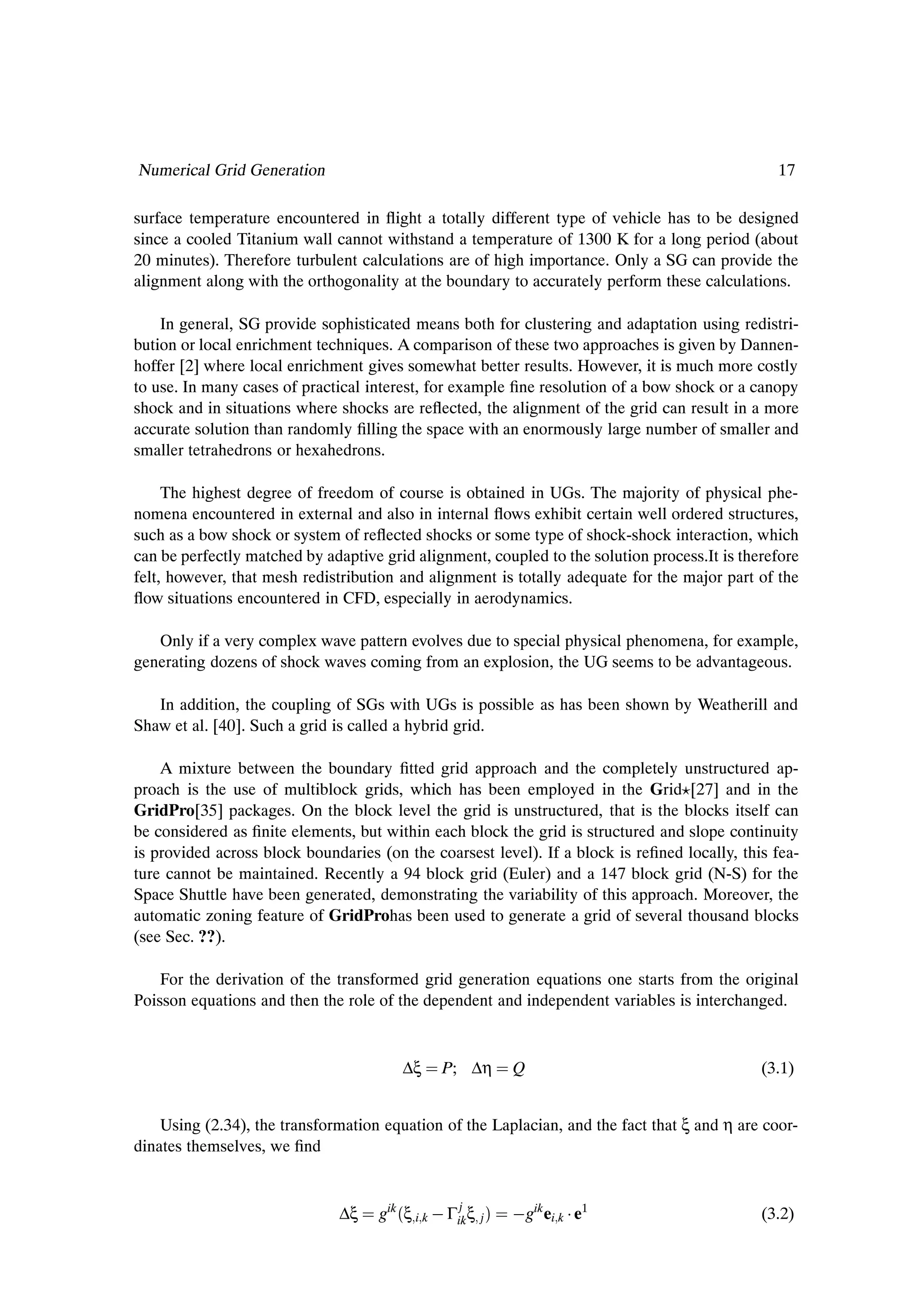 Numerical Grid Generation                                                                       17

surface temperature encountered in ßight a totally different type of vehicle has to be designed
since a cooled Titanium wall cannot withstand a temperature of 1300 K for a long period (about
20 minutes). Therefore turbulent calculations are of high importance. Only a SG can provide the
alignment along with the orthogonality at the boundary to accurately perform these calculations.

    In general, SG provide sophisticated means both for clustering and adaptation using redistri-
bution or local enrichment techniques. A comparison of these two approaches is given by Dannen-
hoffer [2] where local enrichment gives somewhat better results. However, it is much more costly
to use. In many cases of practical interest, for example Þne resolution of a bow shock or a canopy
shock and in situations where shocks are reßected, the alignment of the grid can result in a more
accurate solution than randomly Þlling the space with an enormously large number of smaller and
smaller tetrahedrons or hexahedrons.

     The highest degree of freedom of course is obtained in UGs. The majority of physical phe-
nomena encountered in external and also in internal ßows exhibit certain well ordered structures,
such as a bow shock or system of reßected shocks or some type of shock-shock interaction, which
can be perfectly matched by adaptive grid alignment, coupled to the solution process.It is therefore
felt, however, that mesh redistribution and alignment is totally adequate for the major part of the
ßow situations encountered in CFD, especially in aerodynamics.

   Only if a very complex wave pattern evolves due to special physical phenomena, for example,
generating dozens of shock waves coming from an explosion, the UG seems to be advantageous.

   In addition, the coupling of SGs with UGs is possible as has been shown by Weatherill and
Shaw et al. [40]. Such a grid is called a hybrid grid.

    A mixture between the boundary Þtted grid approach and the completely unstructured ap-
proach is the use of multiblock grids, which has been employed in the Grid [27] and in the
GridPro[35] packages. On the block level the grid is unstructured, that is the blocks itself can
be considered as Þnite elements, but within each block the grid is structured and slope continuity
is provided across block boundaries (on the coarsest level). If a block is reÞned locally, this fea-
ture cannot be maintained. Recently a 94 block grid (Euler) and a 147 block grid (N-S) for the
Space Shuttle have been generated, demonstrating the variability of this approach. Moreover, the
automatic zoning feature of GridProhas been used to generate a grid of several thousand blocks
(see Sec. ??).

    For the derivation of the transformed grid generation equations one starts from the original
Poisson equations and then the role of the dependent and independent variables is interchanged.


                                        ∆ξ     P; ∆η             Q                            (3.1)


    Using (2.34), the transformation equation of the Laplacian, and the fact that ξ and η are coor-
dinates themselves, we Þnd


                              ∆ξ    gik ´ξ i k   Γik ξ
                                                   j
                                                         j   µ    gik ei k ¡ e1               (3.2)
 