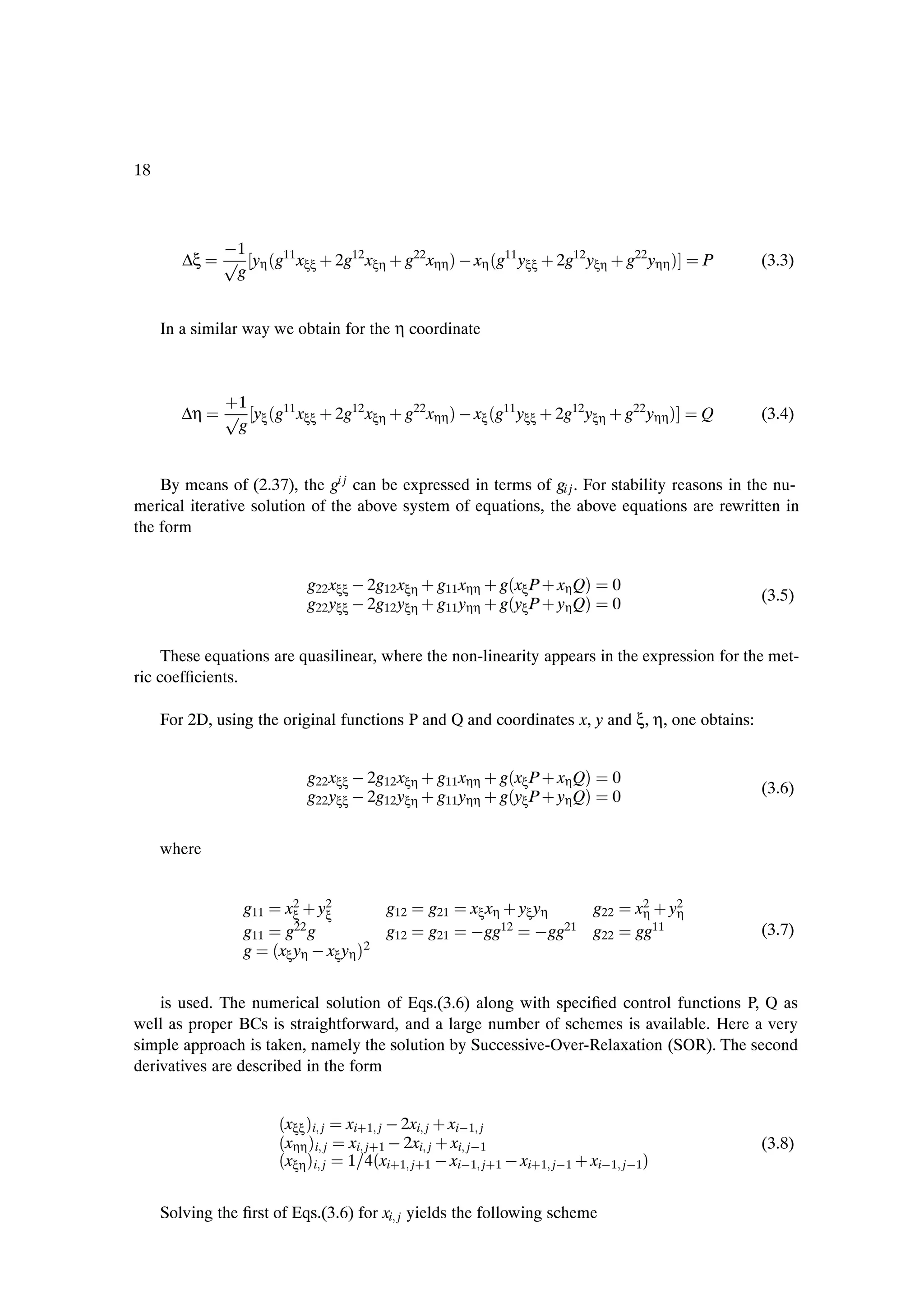 18



               1
        ∆ξ    Ô yη ´g11 xξξ · 2g12 xξη · g22 xηη µ   xη ´g11 yξξ · 2g12 yξη · g22 yηη µ   P     (3.3)
               g


     In a similar way we obtain for the η coordinate




        ∆η
              ·1
              Ô yξ ´g11 xξξ · 2g12 xξη · g22 xηη µ   xξ ´g11 yξξ · 2g12 yξη · g22 yηη µ   Q     (3.4)
               g


    By means of (2.37), the gi j can be expressed in terms of gi j . For stability reasons in the nu-
merical iterative solution of the above system of equations, the above equations are rewritten in
the form


                           g22 xξξ   2g12 xξη · g11 xηη · g´xξ P · xη Qµ    0
                           g22 yξξ   2g12 yξη · g11 yηη · g´yξ P · yη Qµ
                                                                                                (3.5)
                                                                            0


     These equations are quasilinear, where the non-linearity appears in the expression for the met-
ric coefÞcients.

     For 2D, using the original functions P and Q and coordinates x, y and ξ, η, one obtains:


                           g22 xξξ   2g12 xξη · g11 xηη · g´xξ P · xη Qµ    0
                           g22 yξξ   2g12 yξη · g11 yηη · g´yξ P · yη Qµ
                                                                                                (3.6)
                                                                            0


     where


                 g11 x2 · y2
                       ξ   ξ         g12      g21    xξ xη · yξ yη g22          x2 · y2
                                                                                 η    η
                 g11 g22 g           g12      g21     gg12  gg21 g22            gg11            (3.7)
                 g ´xξ yη   xξ yη µ2


    is used. The numerical solution of Eqs.(3.6) along with speciÞed control functions P, Q as
well as proper BCs is straightforward, and a large number of schemes is available. Here a very
simple approach is taken, namely the solution by Successive-Over-Relaxation (SOR). The second
derivatives are described in the form


                      ´xξξ µi j   xi·1 j   2xi j · xi 1 j
                      ´xηη µi j   xi j·1   2xi j · xi j 1                                       (3.8)
                      ´xξη µi j   1 4´xi·1 j·1   xi 1 j·1   xi·1 j 1 · xi 1 j 1µ


     Solving the Þrst of Eqs.(3.6) for xi j yields the following scheme
 