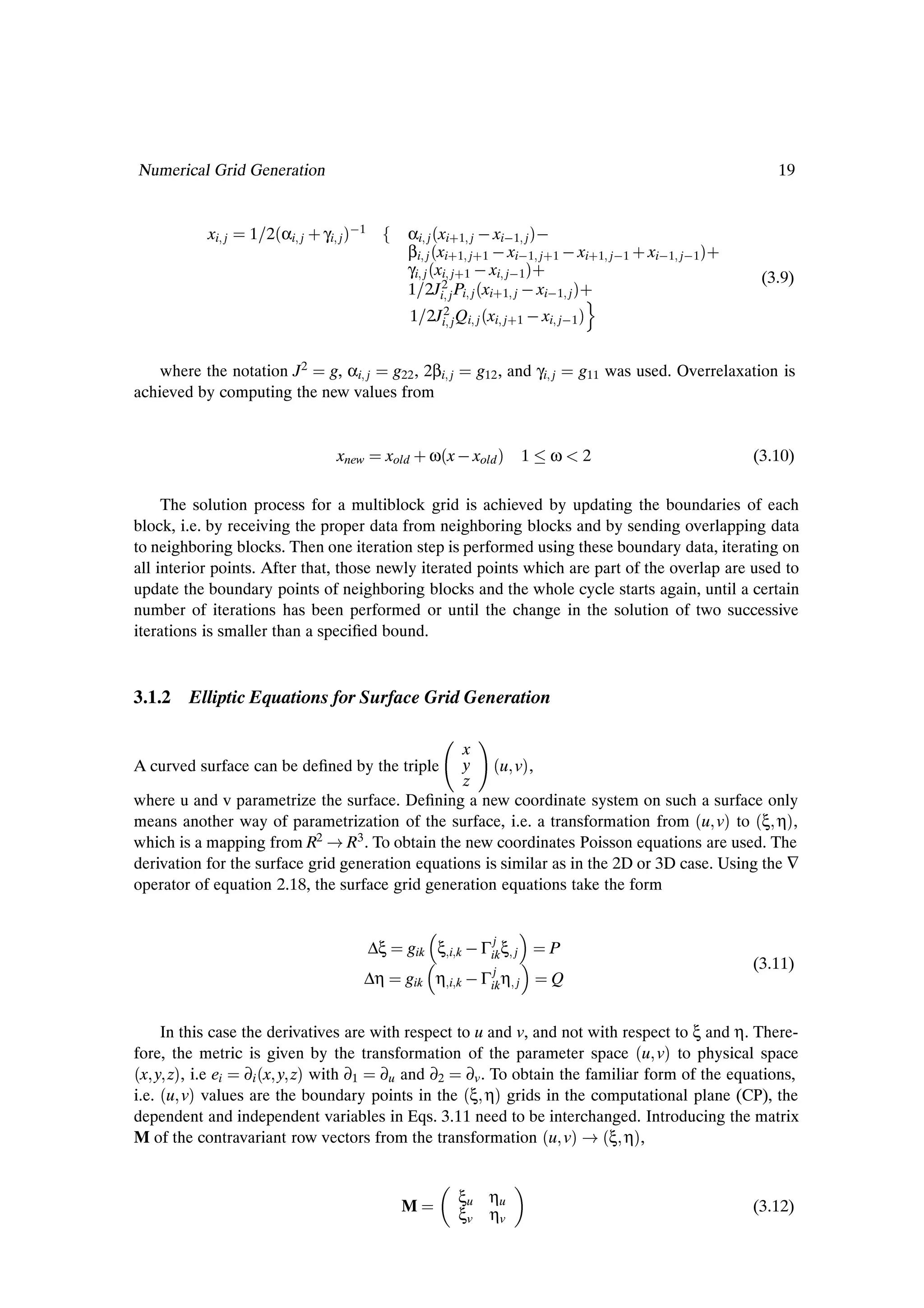 Numerical Grid Generation                                                                                       19


           xi   j   1 2´αi   j   · γi j µ 1          αi j ´xi·1 j   xi 1 j µ 
                                                     βi j ´xi·1 j·1   xi 1 j·1   xi·1 j 1 · xi 1 j 1µ·
                                                     γi j ´xi j·1   xi j 1 µ·                                 (3.9)
                                                     1 2Ji2 j Pi j ´xi·1 j   xi 1 j µ·
                                                                                     Ó
                                                     1 2Ji2 j Qi j ´xi j·1   xi j 1 µ


    where the notation J2 g, αi j g22 , 2βi                 j    g12 , and γi   j   g11 was used. Overrelaxation is
achieved by computing the new values from


                                      xnew        xold · ω´x   xold µ 1         ω   2                        (3.10)

     The solution process for a multiblock grid is achieved by updating the boundaries of each
block, i.e. by receiving the proper data from neighboring blocks and by sending overlapping data
to neighboring blocks. Then one iteration step is performed using these boundary data, iterating on
all interior points. After that, those newly iterated points which are part of the overlap are used to
update the boundary points of neighboring blocks and the whole cycle starts again, until a certain
number of iterations has been performed or until the change in the solution of two successive
iterations is smaller than a speciÞed bound.


3.1.2 Elliptic Equations for Surface Grid Generation

                                                  x
A curved surface can be deÞned by the triple      y ´u vµ,
                                                  z
where u and v parametrize the surface. DeÞning a new coordinate system on such a surface only
means another way of parametrization of the surface, i.e. a transformation from ´u vµ to ´ξ ηµ,
which is a mapping from R2 R3 . To obtain the new coordinates Poisson equations are used. The
derivation for the surface grid generation equations is similar as in the 2D or 3D case. Using the ∇
operator of equation 2.18, the surface grid generation equations take the form


                                                                    j
                                              ∆ξ     gik ξ i k   Γik ξ   j      P
                                                                    j
                                                                                                            (3.11)
                                             ∆η     gik   η i k   Γik η j       Q


     In this case the derivatives are with respect to u and v, and not with respect to ξ and η. There-
fore, the metric is given by the transformation of the parameter space ´u vµ to physical space
´x y zµ, i.e ei ∂i ´x y zµ with ∂1 ∂u and ∂2 ∂v . To obtain the familiar form of the equations,
i.e. ´u vµ values are the boundary points in the ´ξ ηµ grids in the computational plane (CP), the
dependent and independent variables in Eqs. 3.11 need to be interchanged. Introducing the matrix
M of the contravariant row vectors from the transformation ´u vµ ´ξ ηµ,


                                                                ξu ηu
                                                    M                                                       (3.12)
                                                                ξv ηv
 