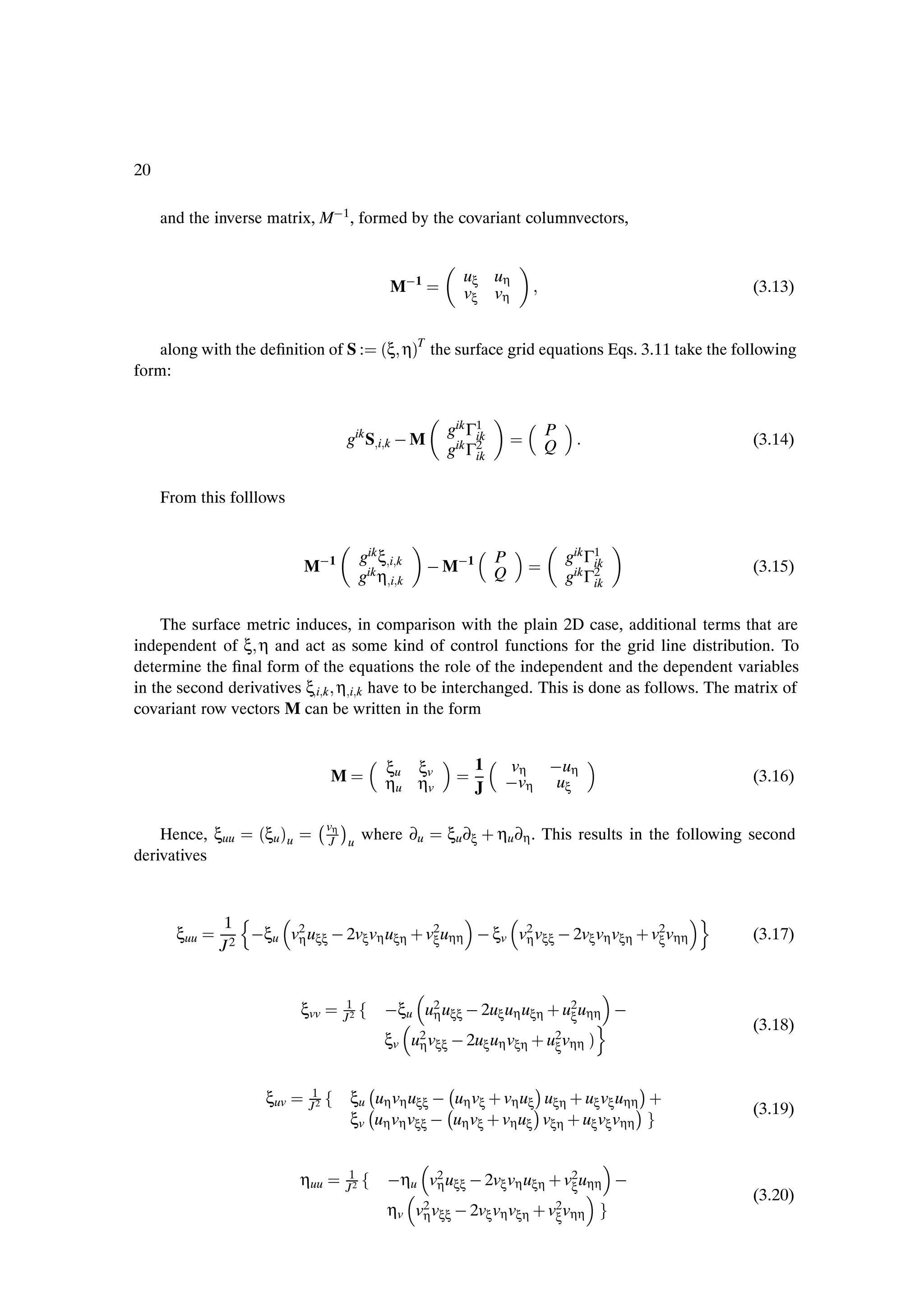 20

     and the inverse matrix, M 1 , formed by the covariant columnvectors,


                                                                uξ uη
                                                   M 1          vξ vη                                    (3.13)


   along with the deÞnition of S :                ´ξ ηµT the surface grid equations Eqs. 3.11 take the following
form:


                                                            gik Γ1            P
                                        gik S i k   M            ik
                                                                              Q                          (3.14)
                                                            gik Γ2
                                                                 ik


     From this folllows


                                             gik ξ i k                            gik Γ1
                              M 1                          M 1
                                                                      P                ik
                                                                      Q                                  (3.15)
                                             gik η i k                            gik Γ2
                                                                                       ik


    The surface metric induces, in comparison with the plain 2D case, additional terms that are
independent of ξ η and act as some kind of control functions for the grid line distribution. To
determine the Þnal form of the equations the role of the independent and the dependent variables
in the second derivatives ξ i k η i k have to be interchanged. This is done as follows. The matrix of
covariant row vectors M can be written in the form


                                                  ξu ξv          1    vη  uη
                                    M             ηu ηv                vη uξ                             (3.16)
                                                                 J

    Hence, ξuu       ´ξu µu
                                 v ¡η
                                             where ∂u       ξu ∂ξ · ηu ∂η . This results in the following second
                                    J   u
derivatives


             1   Ò                                                                               Ó
       ξuu       ξu v2 uξξ   2vξ vη uξη · v2 uηη   ξv v2 vξξ   2vξ vη vξη · v2 vηη
                     η                     ξ           η                     ξ                           (3.17)
             J2


                                        1
                                                   ξu u2 uξξ   2uξ uη uξη · u2 uηη  
                              ξvv       J2             η                     ξ         Ó                 (3.18)
                                                  ξv u2 vξξ   2uξ uη vξη · u2 vηη µ
                                                      η                     ξ


                                                                          ¡
                                         ξu uη vη uξξ   uη vξ · vη uξ uξη · uξ vξ uηη
                                                                                            ¡
                      ξuv      1
                               J2                                         ¡
                                         ξv uη vη vξξ   uη vξ · vη uξ vξη · uξ vξ vηη
                                                                                            ¡·           (3.19)



                              ηuu       1
                                        J2
                                                    ηu v2 uξξ   2vξ vη uξη · v2 uηη  
                                                        η                     ξ
                                                                                                         (3.20)
                                                   ηv v2 vξξ   2vξ vη vξη · v2 vηη
                                                       η                     ξ
 