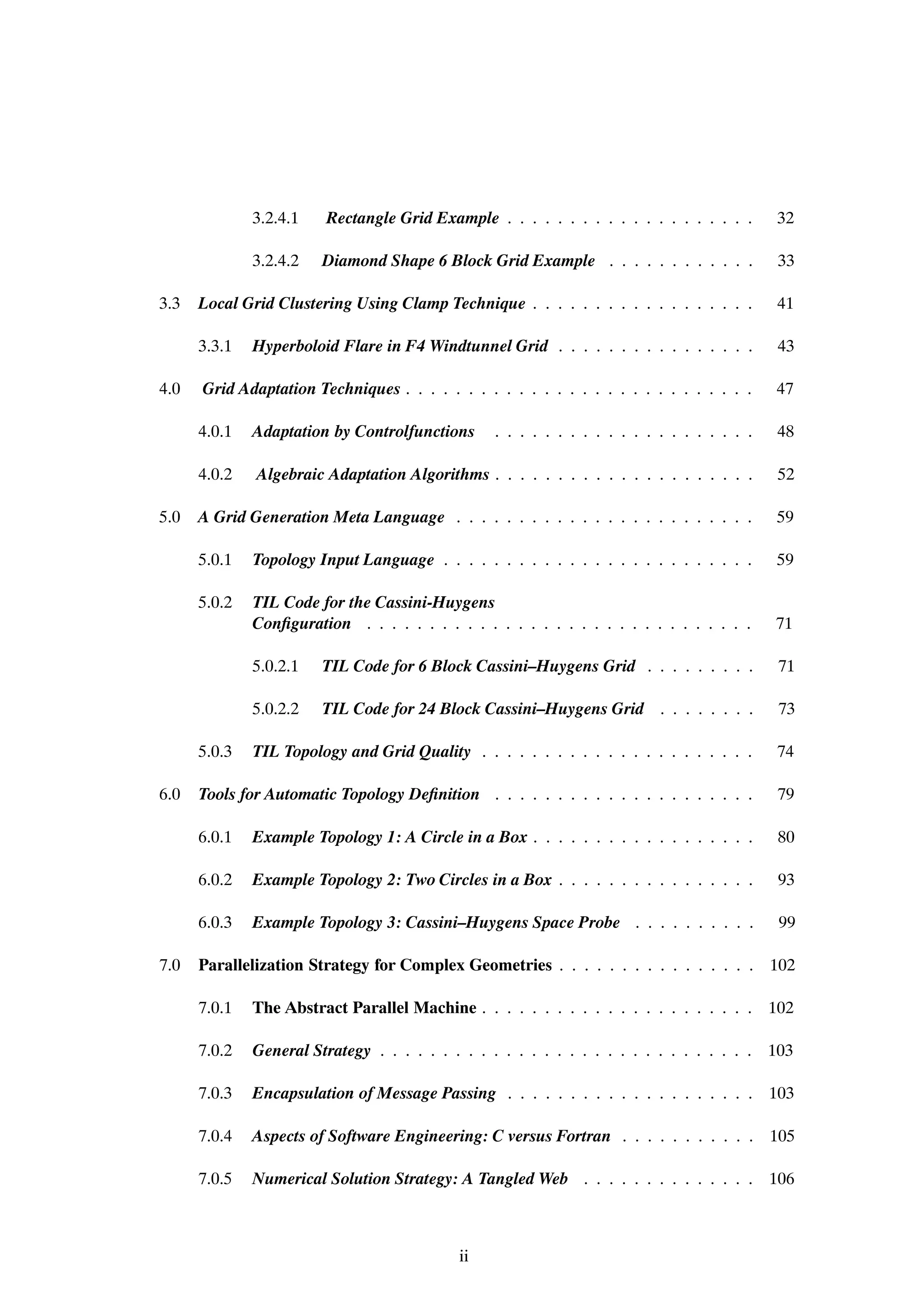 3.2.4.1   Rectangle Grid Example . . . . . . . . . . . . . . . . . . . .        32

              3.2.4.2   Diamond Shape 6 Block Grid Example . . . . . . . . . . . .            33

3.3   Local Grid Clustering Using Clamp Technique . . . . . . . . . . . . . . . . . .         41

      3.3.1   Hyperboloid Flare in F4 Windtunnel Grid . . . . . . . . . . . . . . . .         43

4.0   Grid Adaptation Techniques . . . . . . . . . . . . . . . . . . . . . . . . . . . .      47

      4.0.1   Adaptation by Controlfunctions      . . . . . . . . . . . . . . . . . . . . .   48

      4.0.2   Algebraic Adaptation Algorithms . . . . . . . . . . . . . . . . . . . . .       52

5.0   A Grid Generation Meta Language . . . . . . . . . . . . . . . . . . . . . . . .         59

      5.0.1   Topology Input Language . . . . . . . . . . . . . . . . . . . . . . . . .       59

      5.0.2   TIL Code for the Cassini-Huygens
              ConÞguration . . . . . . . . . . . . . . . . . . . . . . . . . . . . . . .      71

              5.0.2.1   TIL Code for 6 Block Cassini–Huygens Grid . . . . . . . . .           71

              5.0.2.2   TIL Code for 24 Block Cassini–Huygens Grid . . . . . . . .            73

      5.0.3   TIL Topology and Grid Quality . . . . . . . . . . . . . . . . . . . . . .       74

6.0   Tools for Automatic Topology DeÞnition . . . . . . . . . . . . . . . . . . . . .        79

      6.0.1   Example Topology 1: A Circle in a Box . . . . . . . . . . . . . . . . . .       80

      6.0.2   Example Topology 2: Two Circles in a Box . . . . . . . . . . . . . . . .        93

      6.0.3   Example Topology 3: Cassini–Huygens Space Probe . . . . . . . . . .             99

7.0   Parallelization Strategy for Complex Geometries . . . . . . . . . . . . . . . . 102

      7.0.1   The Abstract Parallel Machine . . . . . . . . . . . . . . . . . . . . . . 102

      7.0.2   General Strategy . . . . . . . . . . . . . . . . . . . . . . . . . . . . . . 103

      7.0.3   Encapsulation of Message Passing . . . . . . . . . . . . . . . . . . . . 103

      7.0.4   Aspects of Software Engineering: C versus Fortran . . . . . . . . . . . 105

      7.0.5   Numerical Solution Strategy: A Tangled Web . . . . . . . . . . . . . . 106



                                            ii
 