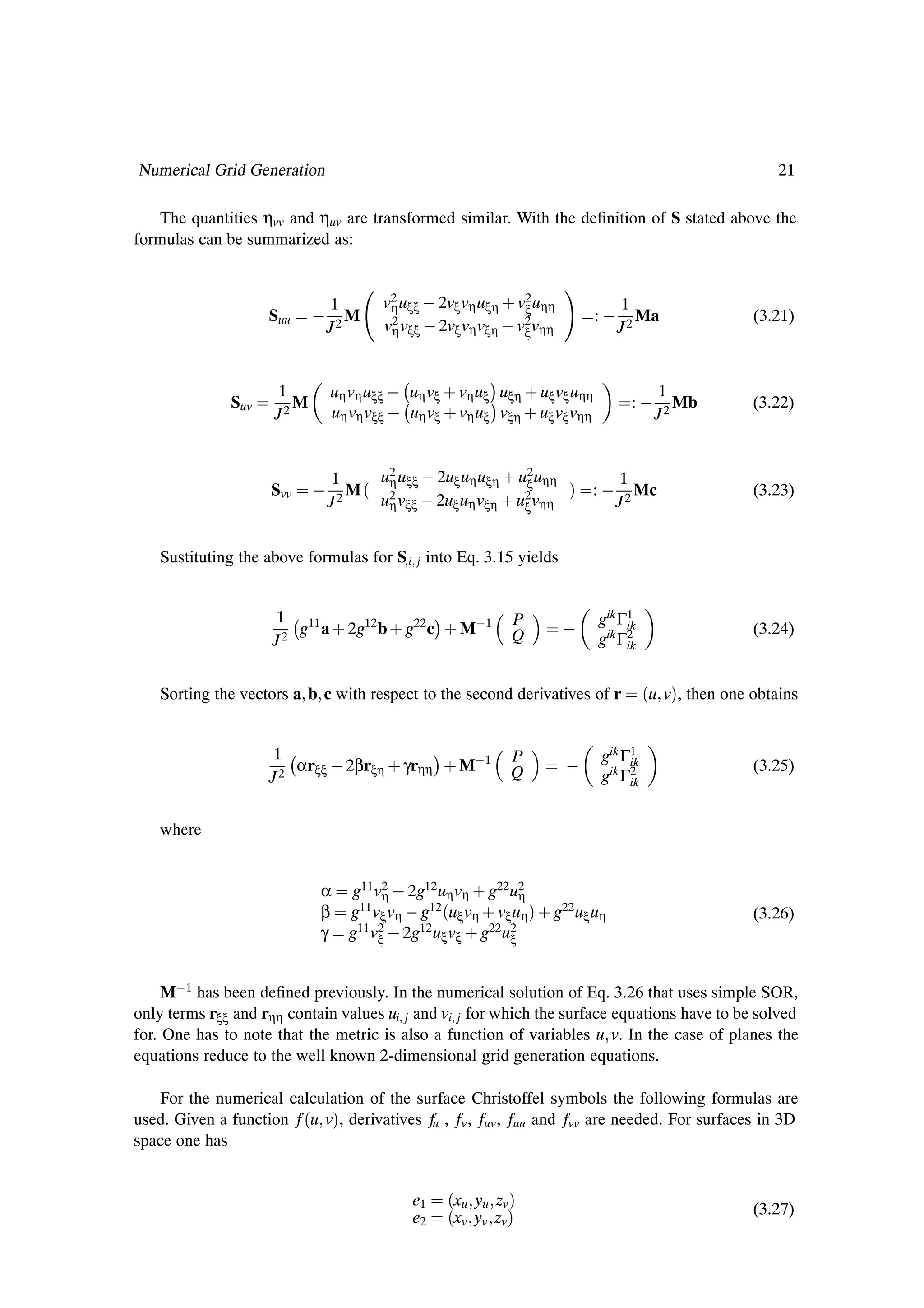 Numerical Grid Generation                                                                                     21

   The quantities ηvv and ηuv are transformed similar. With the deÞnition of S stated above the
formulas can be summarized as:


                                   1       v2 uξξ   2vξ vη uξη · v2 uηη
                                            η                     ξ                 1
                    Suu               M                                        :       Ma                 (3.21)
                                   J2      v2 vξξ   2vξ vη vξη · v2 vηη
                                            η                     ξ                 J2


                                                              ¡
                                   uη vη uξξ   uη vξ · vη uξ uξη · uξ vξ uηη
              Suv
                     1
                        M                                     ¡
                                   uη vη vξξ   uη vξ · vη uξ vξη · uξ vξ vηη
                                                                                     : 
                                                                                           1
                                                                                              Mb          (3.22)
                     J2                                                                    J2


                                   1     u2 uξξ   2uξ uη uξη · u2 uηη               1
                                      M´ 2                                µ
                                          η                     ξ
                     Svv                                                      :        Mc                 (3.23)
                                   J2    uη vξξ   2uξ uη vξη · u2 vηη
                                                                ξ                   J2


    Sustituting the above formulas for S i j into Eq. 3.15 yields


                     1 11   
                        g a · 2g12 b · g22 c
                                                       ¡ · M 1    P
                                                                           
                                                                               gik Γ1
                                                                                    ik                    (3.24)
                     J2                                           Q            gik Γ2
                                                                                    ik



    Sorting the vectors a b c with respect to the second derivatives of r                 ´u vµ, then one obtains

                    1   
                       αrξξ   2βrξη · γrηη
                                                       ¡ · M 1    P
                                                                           
                                                                                gik Γ1
                                                                                     ik                   (3.25)
                    J2                                            Q             gik Γ2
                                                                                     ik


    where


                               α      g11 v2   2g12 uη vη · g22 u2
                                            η                      η
                               β      g11 vξ vη   g12 ´uξ vη · vξ uη µ· g22 uξ uη                         (3.26)
                               γ      g11 v2   2g12 uξ vξ · g22 u2
                                           ξ                     ξ



     M 1 has been deÞned previously. In the numerical solution of Eq. 3.26 that uses simple SOR,
only terms rξξ and rηη contain values ui j and vi j for which the surface equations have to be solved
for. One has to note that the metric is also a function of variables u v. In the case of planes the
equations reduce to the well known 2-dimensional grid generation equations.

   For the numerical calculation of the surface Christoffel symbols the following formulas are
used. Given a function f ´u vµ, derivatives fu , fv , fuv , fuu and fvv are needed. For surfaces in 3D
space one has


                                                  e1    ´xu yu zv µ
                                                  e2    ´xv yv zv µ                                       (3.27)
 