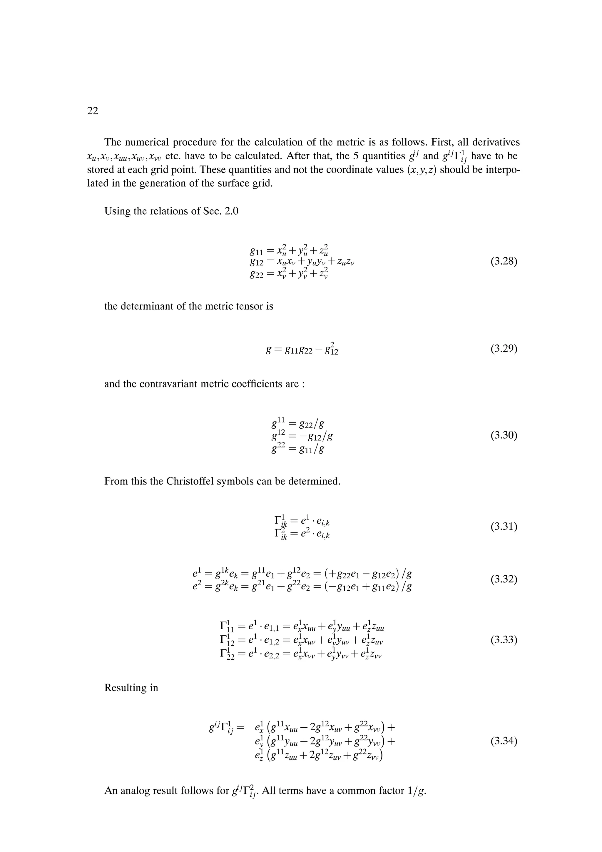 22

    The numerical procedure for the calculation of the metric is as follows. First, all derivatives
xu xv xuu xuv xvv etc. have to be calculated. After that, the 5 quantities gi j and gi j Γ1j have to be
                                                                                          i
stored at each grid point. These quantities and not the coordinate values ´x y zµ should be interpo-
lated in the generation of the surface grid.

     Using the relations of Sec. 2.0


                                         g11        x2 · y2 · z2
                                                    xu xv · yu yv · zu zv
                                                     u     u     u
                                         g12                                                   (3.28)
                                         g22        x2 · y2 · z2
                                                     v     v     v


     the determinant of the metric tensor is


                                               g      g11 g22   g2
                                                                 12                            (3.29)


     and the contravariant metric coefÞcients are :


                                                   g11    g22 g
                                                   g12     g12 g                               (3.30)
                                                   g22    g11 g


     From this the Christoffel symbols can be determined.


                                                   Γ1      e1 ¡ ei k
                                                    ik                                         (3.31)
                                                   Γ2
                                                    ik     e2 ¡ ei k


                         e1     g1k ek   g11 e1 · g12 e2          ´·g22e1   g12e2 µ   g
                                                                                               (3.32)
                         e2     g2k ek   g21 e1 · g22 e2          ´ g12e1 · g11e2 µ   g


                                 Γ1
                                  11     e1 ¡ e1 1       e1 xuu · e1 yuu · e1 zuu
                                                          x        y         z
                                 Γ1
                                  12     e1 ¡ e1 2       e1 xuv · e1 yuv · e1 zuv
                                                          x        y        z                  (3.33)
                                 Γ1
                                  22     e1 ¡ e2 2       e1 xvv · e1 yvv · e1 zvv
                                                          x        y        z


     Resulting in

                                                
                                          e1 g11 xuu · 2g12 xuv · g22 xvv
                                                                               ¡·
                              gi j Γ1j
                                    i      x    
                                          e1 g11 yuu · 2g12 yuv · g22 yvv
                                                                               ¡·
                                           y    
                                          e1 g11 zuu · 2g12 zuv · g22 zvv
                                                                               ¡               (3.34)
                                           z



     An analog result follows for gi j Γ2j . All terms have a common factor 1 g.
                                        i
 