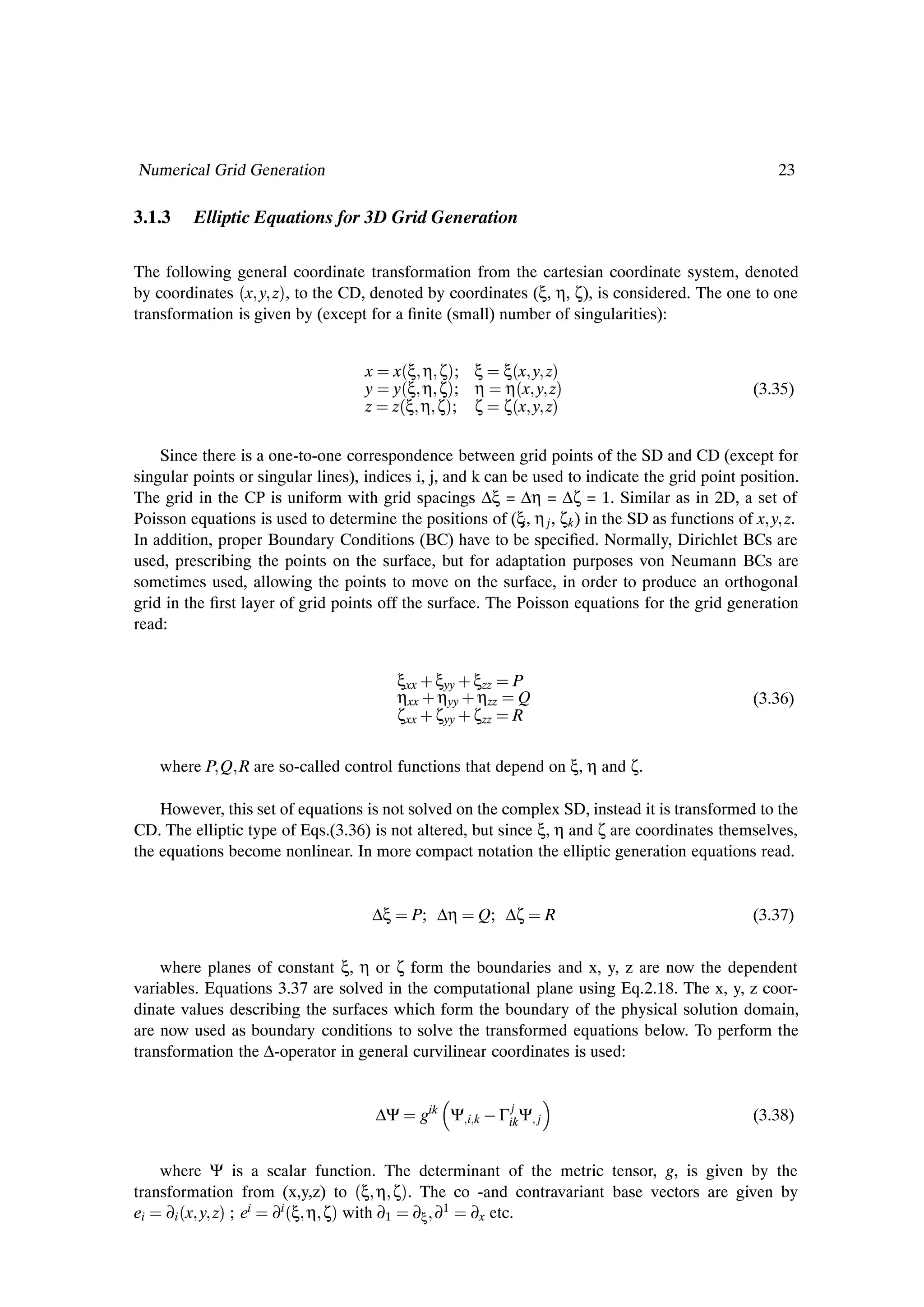 Numerical Grid Generation                                                                            23

3.1.3    Elliptic Equations for 3D Grid Generation

The following general coordinate transformation from the cartesian coordinate system, denoted
by coordinates ´x y zµ, to the CD, denoted by coordinates (ξ, η, ζ), is considered. The one to one
transformation is given by (except for a Þnite (small) number of singularities):


                                    x     x´ξ η ζµ; ξ     ξ´x y zµ
                                    y     y´ξ η ζµ; η     η´x y zµ                               (3.35)
                                    z     z´ξ η ζµ; ζ     ζ´x y zµ

    Since there is a one-to-one correspondence between grid points of the SD and CD (except for
singular points or singular lines), indices i, j, and k can be used to indicate the grid point position.
The grid in the CP is uniform with grid spacings ∆ξ = ∆η = ∆ζ = 1. Similar as in 2D, a set of
Poisson equations is used to determine the positions of (ξi , η j , ζk ) in the SD as functions of x y z.
In addition, proper Boundary Conditions (BC) have to be speciÞed. Normally, Dirichlet BCs are
used, prescribing the points on the surface, but for adaptation purposes von Neumann BCs are
sometimes used, allowing the points to move on the surface, in order to produce an orthogonal
grid in the Þrst layer of grid points off the surface. The Poisson equations for the grid generation
read:


                                          ξxx · ξyy · ξzz P
                                          ηxx · ηyy · ηzz Q                                      (3.36)
                                          ζxx · ζyy · ζzz R


    where P Q R are so-called control functions that depend on ξ, η and ζ.

    However, this set of equations is not solved on the complex SD, instead it is transformed to the
CD. The elliptic type of Eqs.(3.36) is not altered, but since ξ, η and ζ are coordinates themselves,
the equations become nonlinear. In more compact notation the elliptic generation equations read.


                                     ∆ξ      P; ∆η    Q; ∆ζ          R                           (3.37)


    where planes of constant ξ, η or ζ form the boundaries and x, y, z are now the dependent
variables. Equations 3.37 are solved in the computational plane using Eq.2.18. The x, y, z coor-
dinate values describing the surfaces which form the boundary of the physical solution domain,
are now used as boundary conditions to solve the transformed equations below. To perform the
transformation the ∆-operator in general curvilinear coordinates is used:


                                                           j
                                        ∆Ψ   gik Ψ i k   Γik Ψ   j                               (3.38)


    where Ψ is a scalar function. The determinant of the metric tensor, g, is given by the
transformation from (x,y,z) to ´ξ η ζµ. The co -and contravariant base vectors are given by
ei ∂i ´x y zµ ; ei ∂i ´ξ η ζµ with ∂1 ∂ξ ∂1 ∂x etc.
 