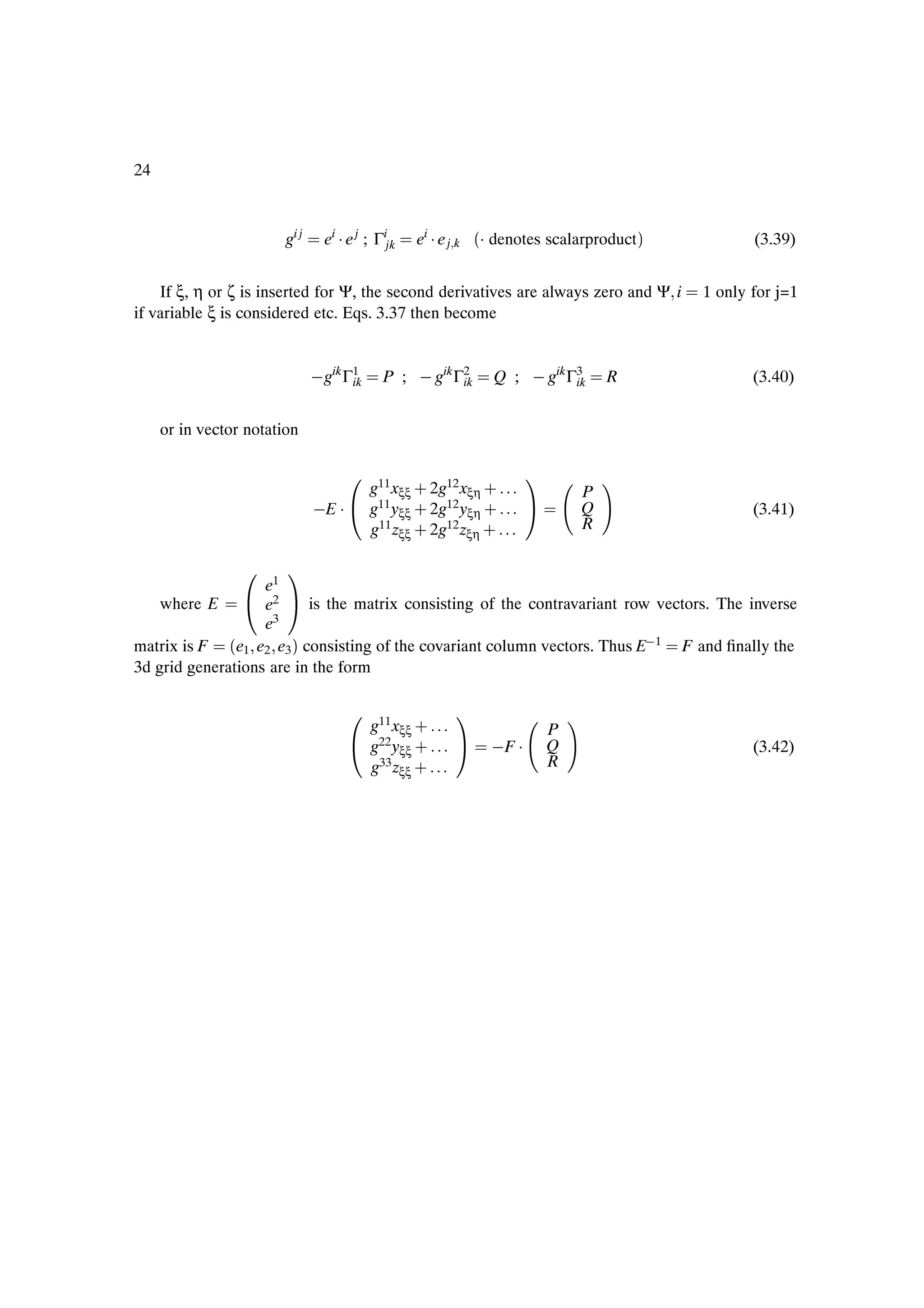 24



                        gi j     ei ¡ e j ; Γijk   ei ¡ e j k   ´¡ denotes scalarproductµ          (3.39)


    If ξ, η or ζ is inserted for Ψ, the second derivatives are always zero and Ψ i          1 only for j=1
if variable ξ is considered etc. Eqs. 3.37 then become


                                gik Γ1
                                     ik      P ;   gik Γ2
                                                        ik         Q ;   gik Γ3
                                                                              ik   R               (3.40)


     or in vector notation

                                      ¼ g11x · 2g12x · ½
                                            ξξ      ξη                         P
                                E ¡       g yξξ · 2g yξη ·
                                         11      12                            Q                   (3.41)
                                          g11 zξξ · 2g12 zξη ·                 R

                 ¼      ½
                   e1
    where E        e2     is the matrix consisting of the contravariant row vectors. The inverse
                   e3
matrix is F ´e1 e2 e3 µ consisting of the covariant column vectors. Thus E 1 F and Þnally the
3d grid generations are in the form

                                      ¼ g11x · ½
                                            ξξ                            P
                                          g yξξ ·
                                         22
                                                                   F ¡    Q                        (3.42)
                                          g33 zξξ ·                       R
 