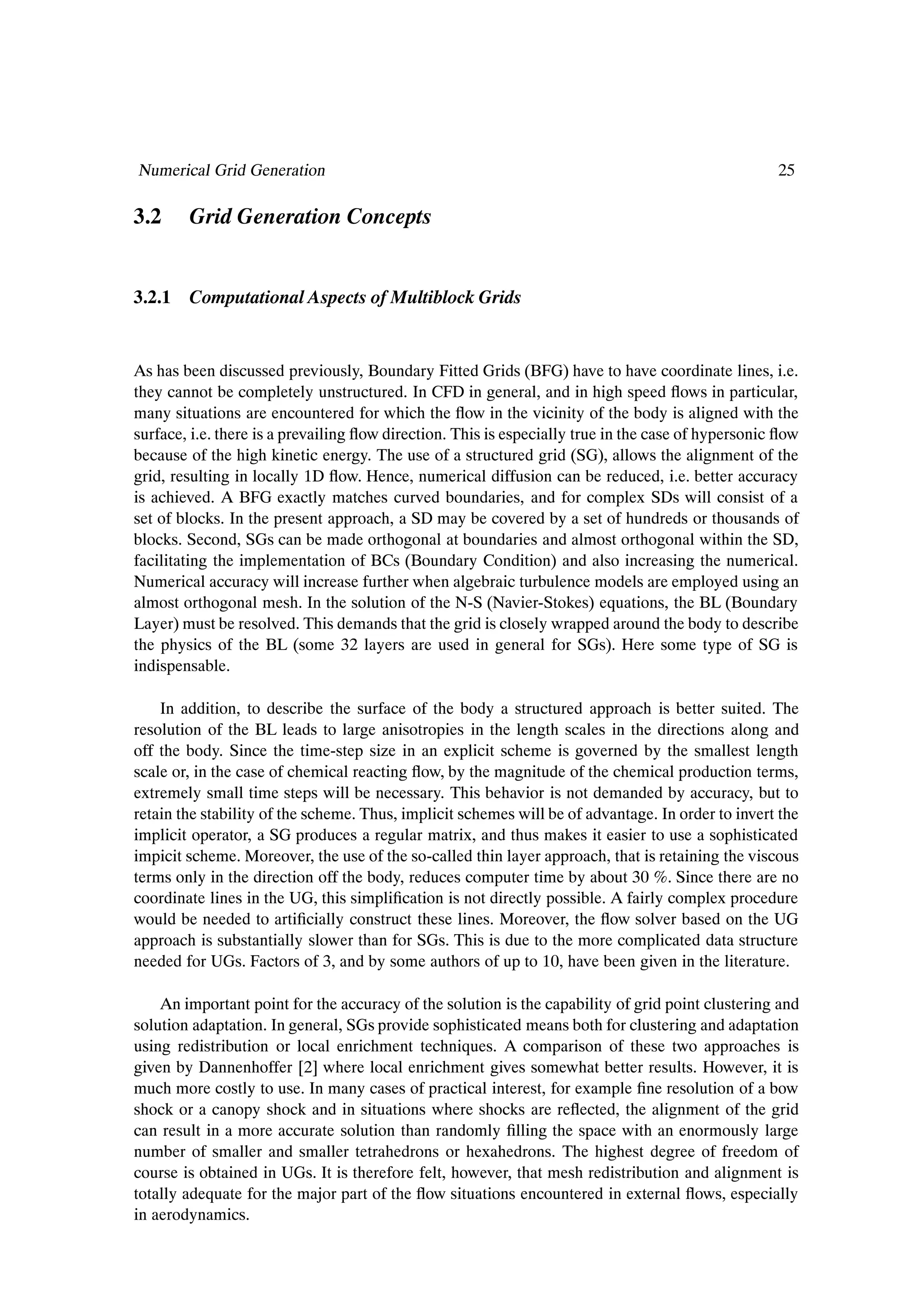 Numerical Grid Generation                                                                           25

3.2     Grid Generation Concepts


3.2.1 Computational Aspects of Multiblock Grids


As has been discussed previously, Boundary Fitted Grids (BFG) have to have coordinate lines, i.e.
they cannot be completely unstructured. In CFD in general, and in high speed ßows in particular,
many situations are encountered for which the ßow in the vicinity of the body is aligned with the
surface, i.e. there is a prevailing ßow direction. This is especially true in the case of hypersonic ßow
because of the high kinetic energy. The use of a structured grid (SG), allows the alignment of the
grid, resulting in locally 1D ßow. Hence, numerical diffusion can be reduced, i.e. better accuracy
is achieved. A BFG exactly matches curved boundaries, and for complex SDs will consist of a
set of blocks. In the present approach, a SD may be covered by a set of hundreds or thousands of
blocks. Second, SGs can be made orthogonal at boundaries and almost orthogonal within the SD,
facilitating the implementation of BCs (Boundary Condition) and also increasing the numerical.
Numerical accuracy will increase further when algebraic turbulence models are employed using an
almost orthogonal mesh. In the solution of the N-S (Navier-Stokes) equations, the BL (Boundary
Layer) must be resolved. This demands that the grid is closely wrapped around the body to describe
the physics of the BL (some 32 layers are used in general for SGs). Here some type of SG is
indispensable.

    In addition, to describe the surface of the body a structured approach is better suited. The
resolution of the BL leads to large anisotropies in the length scales in the directions along and
off the body. Since the time-step size in an explicit scheme is governed by the smallest length
scale or, in the case of chemical reacting ßow, by the magnitude of the chemical production terms,
extremely small time steps will be necessary. This behavior is not demanded by accuracy, but to
retain the stability of the scheme. Thus, implicit schemes will be of advantage. In order to invert the
implicit operator, a SG produces a regular matrix, and thus makes it easier to use a sophisticated
impicit scheme. Moreover, the use of the so-called thin layer approach, that is retaining the viscous
terms only in the direction off the body, reduces computer time by about 30 %. Since there are no
coordinate lines in the UG, this simpliÞcation is not directly possible. A fairly complex procedure
would be needed to artiÞcially construct these lines. Moreover, the ßow solver based on the UG
approach is substantially slower than for SGs. This is due to the more complicated data structure
needed for UGs. Factors of 3, and by some authors of up to 10, have been given in the literature.

    An important point for the accuracy of the solution is the capability of grid point clustering and
solution adaptation. In general, SGs provide sophisticated means both for clustering and adaptation
using redistribution or local enrichment techniques. A comparison of these two approaches is
given by Dannenhoffer [2] where local enrichment gives somewhat better results. However, it is
much more costly to use. In many cases of practical interest, for example Þne resolution of a bow
shock or a canopy shock and in situations where shocks are reßected, the alignment of the grid
can result in a more accurate solution than randomly Þlling the space with an enormously large
number of smaller and smaller tetrahedrons or hexahedrons. The highest degree of freedom of
course is obtained in UGs. It is therefore felt, however, that mesh redistribution and alignment is
totally adequate for the major part of the ßow situations encountered in external ßows, especially
in aerodynamics.
 