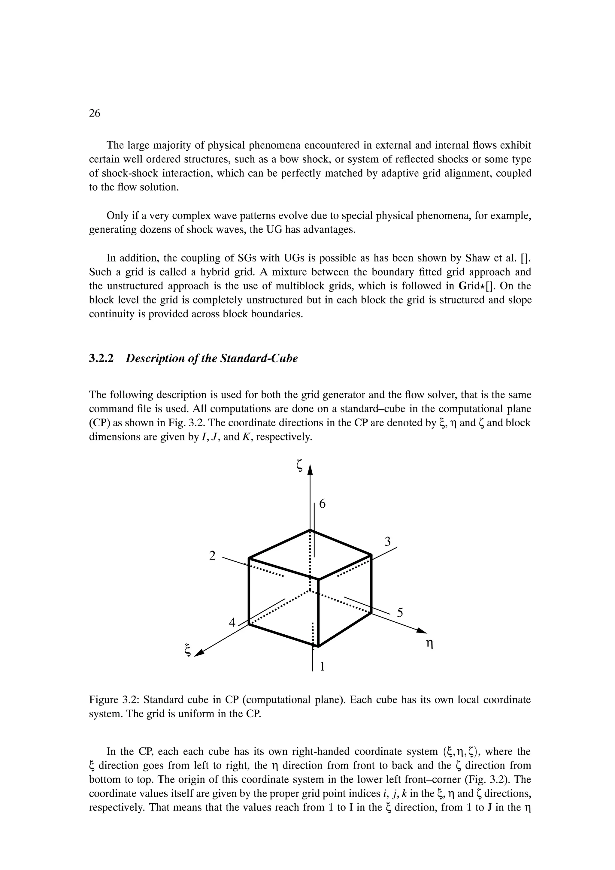 26

    The large majority of physical phenomena encountered in external and internal ßows exhibit
certain well ordered structures, such as a bow shock, or system of reßected shocks or some type
of shock-shock interaction, which can be perfectly matched by adaptive grid alignment, coupled
to the ßow solution.

   Only if a very complex wave patterns evolve due to special physical phenomena, for example,
generating dozens of shock waves, the UG has advantages.

    In addition, the coupling of SGs with UGs is possible as has been shown by Shaw et al. [].
Such a grid is called a hybrid grid. A mixture between the boundary Þtted grid approach and
the unstructured approach is the use of multiblock grids, which is followed in Grid []. On the
block level the grid is completely unstructured but in each block the grid is structured and slope
continuity is provided across block boundaries.


3.2.2 Description of the Standard-Cube

The following description is used for both the grid generator and the ßow solver, that is the same
command Þle is used. All computations are done on a standard–cube in the computational plane
(CP) as shown in Fig. 3.2. The coordinate directions in the CP are denoted by ξ, η and ζ and block
dimensions are given by I, J, and K, respectively.

                                                 ζ

                                                      6

                                                                      3
                            2



                                                                          5
                                 4
                                                                               η
                      ξ
                                                      1

Figure 3.2: Standard cube in CP (computational plane). Each cube has its own local coordinate
system. The grid is uniform in the CP.


    In the CP, each each cube has its own right-handed coordinate system ´ξ η ζµ, where the
ξ direction goes from left to right, the η direction from front to back and the ζ direction from
bottom to top. The origin of this coordinate system in the lower left front–corner (Fig. 3.2). The
coordinate values itself are given by the proper grid point indices i, j, k in the ξ, η and ζ directions,
respectively. That means that the values reach from 1 to I in the ξ direction, from 1 to J in the η
 